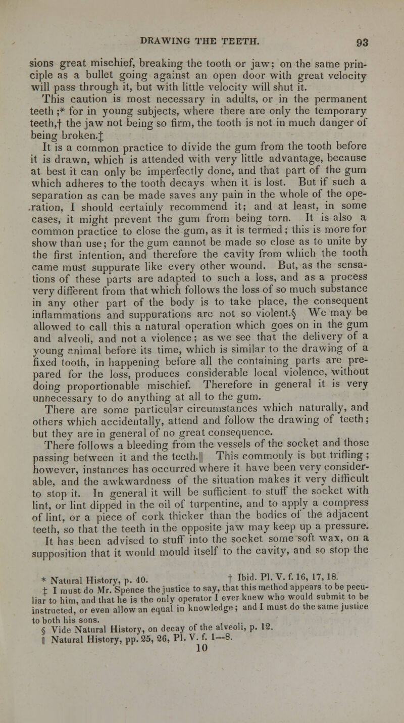 sions great mischief, breaking the tooth or jaw; on the same prin- ciple as a bullet going against an open door with great velocity- will pass through it, but with little velocity will shut it. This caution is most necessary in adults, or in the permanent teeth ;* for in young subjects, where there are only the temporary teeth,f trie Jaw not Deing s0 firm, the tooth is not in much danger of being broken.J It is a common practice to divide the gum from the tooth before it is drawn, which is attended with very little advantage, because at best it can only be imperfectly done, and that part of the gum which adheres to the tooth decays when it is lost. But if such a separation as can be made saves any pain in the whole of the ope- ration, I should certainly recommend it; and at least, in some cases, it might prevent the gum from being torn. It is also a common practice to close the gum, as it is termed; this is more for show than use; for the gum cannot be made so close as to unite by the first intention, and therefore the cavity from which the tooth came must suppurate like every other wound. But, as the sensa- tions of these parts are adapted to such a loss, and as a process very different from that which follows the loss of so much substance in any other part of the body is to take place, the consequent inflammations and suppurations are not so violent.^ We may be allowed to call this a natural operation which goes on in the gum and alveoli, and not a violence; as we see that the delivery of a young animal before its time, which is similar to the drawing of a fixed tooth, in happening before all the containing parts are pre- pared for the loss, produces considerable local violence, without doing proportionable mischief. Therefore in general it is very unnecessary to do anything at all to the gum. There are some particular circumstances which naturally, and others which accidentally, attend and follow the drawing of teeth; but they are in general of no great consequence. There follows a bleeding from the vessels of the socket and those passing between it and the teeth.|| This commonly is but trifling; however, instances has occurred where it have been very consider- able, and the awkwardness of the situation makes it very difficult to stop it. In general it will be sufficient to stuff the socket with lint, or lint dipped in the oil of turpentine, and to apply a compress of lint, or a piece of cork thicker than the bodies of the adjacent teeth, so that the teeth in the opposite jaw may keep up a pressure. It has been advised to stuff into the socket some soft wax, on a supposition that it would mould itself to the cavity, and so stop the * Natural History, p. 40. t *■ «•V- f-16< 17' l\ ± I must do Mr. Spence the justice to say, that this method appears to be pecu- liar to him, and that he is the only operator I ever knew who would submit to be instructed, or even allow an equal in knowledge; and I must do the same justice to both his sons. § Vide Natural History, on decay of the alveoli, p. 12. | Natural History, pp. 25, 26, PI. V. f. 1—8. 10