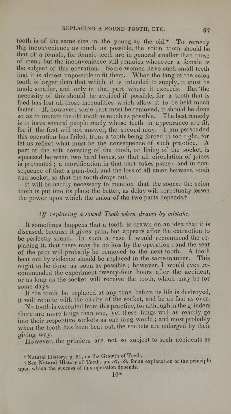 tooth is of the same size in the young as the old.* To remedy this inconvenience as much as possible, the scion tooth should be that of a female, for female teeth are in general smaller than those of men; but the inconvenience still remains whenever a female is the subject of this operation. Some women have such small teeth that it is almost impossible to fit them. When the fang of the scion tooth is larger than that which it is intended to supply, it must be made smaller, and only in that part where it exceeds. But the necessity of this should be avoided if possible, for a tooth that is filed has lost all those inequalities which allow it to be held much faster. If, however, some part must be removed, it should be done so as to imitate the old tooth as much as possible. The best remedy is to have several people ready whose teeth in appearance are fit, for if the first will not answer, the second may. I am persuaded this operation has failed, from a tooth being forced in too tight, for let us reflect what must be the consequence of such practice. A part of the soft covering of the tooth, or lining of the socket, is squeezed between two hard bones, so that all circulation of juices is prevented ; a mortification in that part takes place; and in con- sequence of that a gum-boil, and the loss of all union between tooth and socket, so that the tooth drops out. It will be hardly necessary to mention that the sooner the scion tooth is put into its place the better, as delay will perpetually lessen the power upon which the union of the two parts depends.f Of replacing a sound Tooth when drawn by mistake. It sometimes happens that a tooth is drawn on an idea that it is diseased, because it gives pain, but appears after the extraction to be perfectly sound. In such a case I would recommend the re- placing it, that there may be no loss by the operation ; and the seat of the pain will probably be removed to the next tooth. A tooth beat out by violence should be replaced in the same manner. This ought to be done as soon as possible; however, I would even re- commended the experiment twenty-four hours after the accident, or as long as the socket will receive the tooth, which may be for some days. If the tooth be replaced at any time before its life is destroyed, it will reunite with the cavity of the socket, and be as fast as ever. No tooth is excepted from this practice, for although in the grinders there are more fangs than one, yet these fangs will as readily go into their respective sockets as one fang would ; and most probably when the tooth has been beat out, the sockets are enlarged by their giving way. However, the grinders are not so subject to such accidents as * Natural History, p. 51, on the Growth of Teeth. f See Natural History of Teeth, pp. 57, 58, for an explanation of the principle upon which the success of this operation depends. 10*