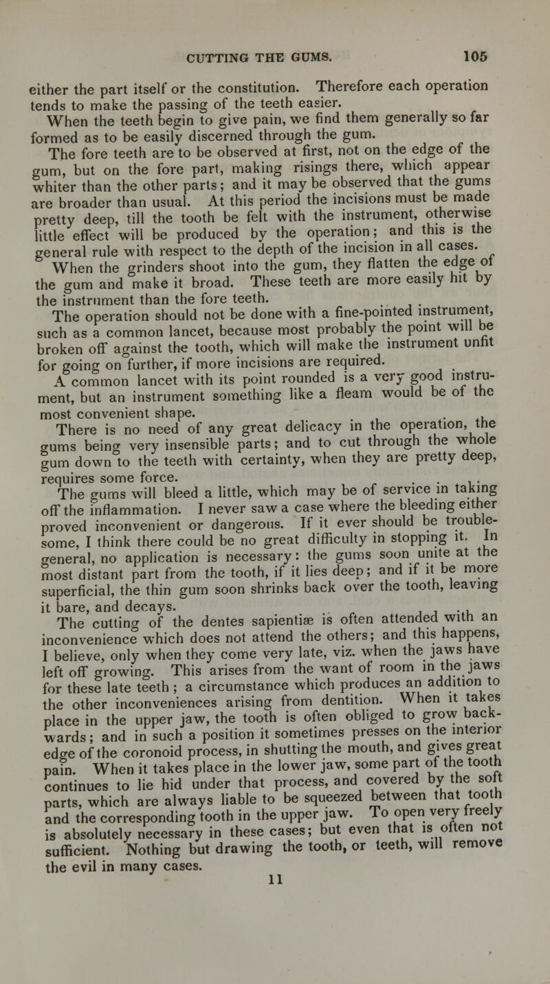 either the part itself or the constitution. Therefore each operation tends to make the passing of the teeth easier. When the teeth begin to give pain, we find them generally so far formed as to be easily discerned through the gum. The fore teeth are to be observed at first, not on the edge of the gum, but on the fore part, making risings there, which appear whiter than the other parts; and it may be observed that the gums are broader than usual. At this period the incisions must be made pretty deep, till the tooth be felt with the instrument, otherwise little effect will be produced by the operation; and this is the general rule with respect to the depth of the incision in all cases. When the grinders shoot into the gum, they flatten the edge of the gum and make it broad. These teeth are more easily hit by the instrument than the fore teeth. The operation should not be done with a fine-pointed instrument, such as a common lancet, because most probably the point will be broken off against the tooth, which will make the instrument unfit for going on further, if more incisions are required. A common lancet with its point rounded is a very good instru- ment, but an instrument something like a fleam would be of the most convenient shape. . There is no need of any great delicacy in the operation, the gums being very insensible parts; and to cut through the whole gum down to the teeth with certainty, when they are pretty deep, requires some force. . The gums will bleed a little, which may be of service in taking off the inflammation. I never saw a case where the bleeding either proved inconvenient or dangerous. If it ever should be trouble- some, I think there could be no great difficulty in stopping it. In general, no application is necessary: the gums soon unite at the most distant part from the tooth, if it lies deep; and if it be more superficial, the thin gum soon shrinks back over the tooth, leaving it bare, and decays. The cutting of the dentes sapientise is often attended with an inconvenience which does not attend the others; and this happens, I believe, only when they come very late, viz. when the jaws have left off growing. This arises from the want of room in the jaws for these late teeth ; a circumstance which produces an addition to the other inconveniences arising from dentition. When it takes place in the upper jaw, the tooth is often obliged to grow back- wards ; and in such a position it sometimes presses on the interior edge of the coronoid process, in shutting the mouth, and gives great pain. When it takes place in the lower jaw, some part of the tooth continues to lie hid under that process, and covered by the soil parts, which are always liable to be squeezed between that tooth and the corresponding tooth in the upper jaw. To open very freely is absolutely necessary in these cases; but even that is often not sufficient. Nothing but drawing the tooth, or teeth, will remove the evil in many cases. 11