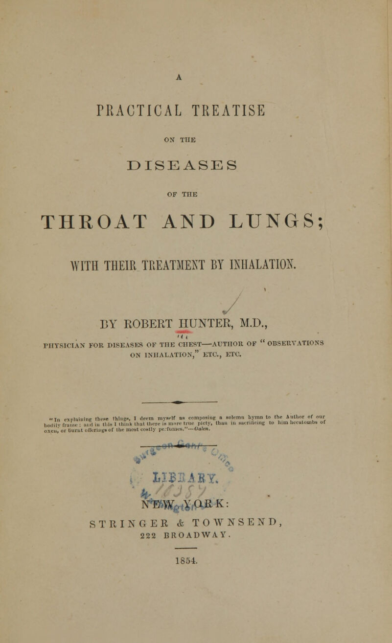 PRACTICAL TREATISE ON THE DISEASES OF THE THROAT AND LUNGS; WITH THEIR TREATMENT BY INHALATION. BY ROBERT HUNTER, M.D., •it PHYSICIAN FOR DISEASES OF THE CHEST—AUTHOR OK OBSERVATIONS ON INHALATION, ETC., ETC. In ejrl-iinlne thsM thl'il'-. I deem mvnelf a» composing n •Olemn liymn to the Inll.or of our bodily Tram. : =.■..! in u,i» I Hunk that Uiew to nun* tree piely, than mi uerificlnc to Mm heealomba of oxen,' or burnt otlcrixigt* of the moat coatly pe hii.n *•.---Oateti. 1 «-' ■ &JB: iBY, NEW YORK: STRINGER &TOWNSEND 222 BROADWAY. 1854.