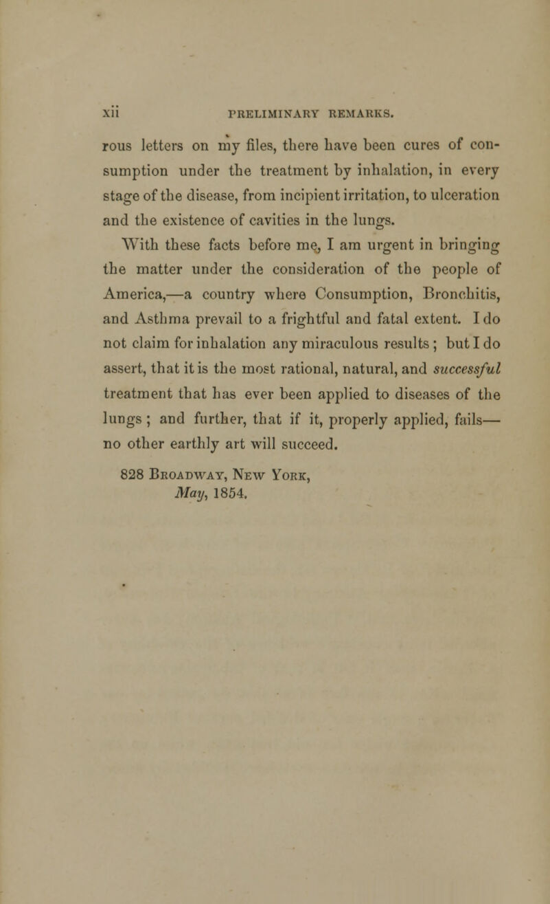 rous letters on my files, there have been cures of con- sumption under the treatment by inhalation, in every stage of the disease, from incipient irritation, to ulceration and the existence of cavities in the lungs. With these facts before me, I am urgent in bringing the matter under the consideration of the people of America,—a country where Consumption, Bronchitis, and Asthma prevail to a frightful and fatal extent. I do not claim for inhalation any miraculous results ; but I do assert, that it is the most rational, natural, and successful treatment that has ever been applied to diseases of the lungs; and further, that if it, properly applied, fails— no other earthly art will succeed. 828 Broadway, New York, May, 1854.