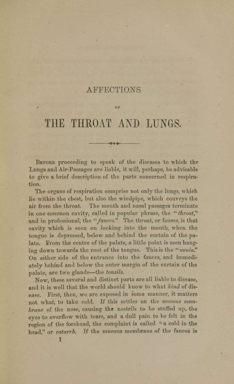 AFFECTIONS THE THROAT AND LUNGS. Before proceeding to speak of the diseases to which the Lungs and Air-Passages are liable, it will, perhaps, be advisable to give a brief description of the parts concerned in respira- tion. The organs of respiration comprise not only the lungs, which lie within the chest, but also the windpipe, which conveys the air from the throat. The mouth and nasal passages terminate in one common cavity, called in popular phrase, the throat? and in professional, the fauces. The throat, or fauces, is that cavity which is seen on looking into the mouth, when the tongue is depressed, below and behind the curtain of the pa- late. From the centre of the palate, a little point is seen hang- ing down towards the root of the tongue. This is the uvula? On either side of the entrance into the fauces, and immedi- ately behind and below the outer margin of the curtain of the palate, are two glands—the tonsils. Now, these several and distinct parts are all liable to disease, and it is well that the world should know to what kind of dis- ease. First, then, we are exposed in some manner, it matters not what, to take cold. If this settles on the mucous mem- brane of the nose, causing the nostrils to be stuffed up, the eyes to overflow with tears, and a dull pain to be felt in the region of the forehead, the complaint is called  a cold in the head. or catarrh. If the mucous membrane of the fauces is