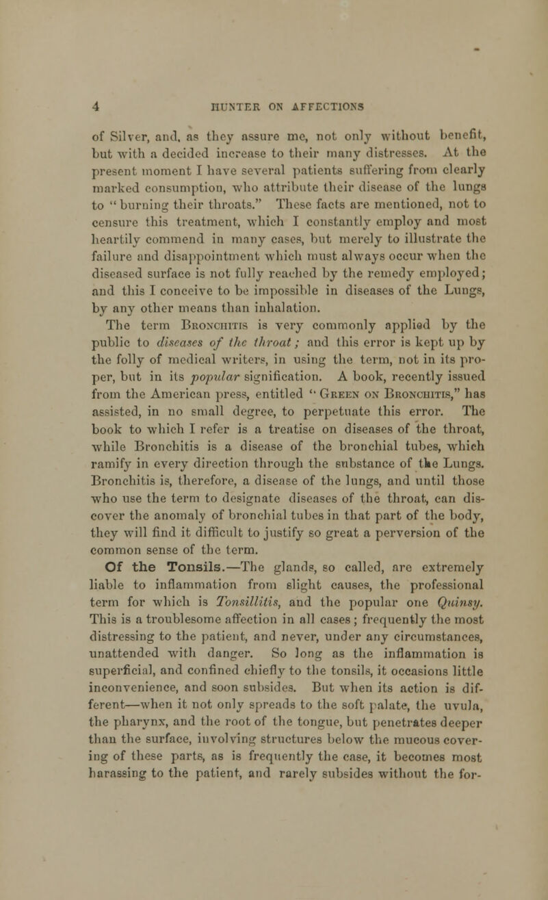 of Silver, and, as they assure me, not only without benefit, but with a decided increase to their many distresses. At the present moment I have several patients suffering from clearly marked consumption, who attribute their disease of the lungs to burning their throats. These facts are mentioned, not to censure this treatment, which I constantly employ and most heartily commend in many cases, but merely to illustrate the failure and disappointment which must always occur when the diseased surface is not fully reached by the remedy employed; and this I conceive to be impossible in diseases of the Lungs, by any other means than inhalation. The term Bronchitis is very commonly appliod by the public to diseases of the throat; and this error is kept up by the folly of medical writers, in using the term, not in its pro- per, but in its popular signification. A book, recently issued from the American press, entitled '• Gkeen on Bronchitis, has assisted, in no small degree, to perpetuate this error. The book to which I refer is a treatise on diseases of the throat, while Bronchitis is a disease of the bronchial tubes, which ramify in every direction through the substance of tke Lungs. Bronchitis is, therefore, a disease of the lungs, and until those who use the term to designate diseases of the throat, can dis- cover the anomaly of bronchial tubes in that part of the body, they will find it difficult to justify so great a perversion of the common sense of the term. Of the Tonsils.—The glands, so called, arc extremely liable to inflammation from slight causes, the professional term for which is Tonsillitis, and the popular one Quinsy. This is a troublesome affection in all cases; frequently the most distressing to the patient, and never, under any circumstances, unattended with danger. So long as the inflammation is superficial, and confined chiefly to the tonsils, it occasions little inconvenience, and soon subsides. But when its action is dif- ferent—when it not only spreads to the soft palate, the uvula, the pharynx, and the root of the tongue, but penetrates deeper than the surface, involving structures below the mucous cover- ing of these parts, as is frequently the case, it becomes most harassing to the patient, and rarely subsides without the for-