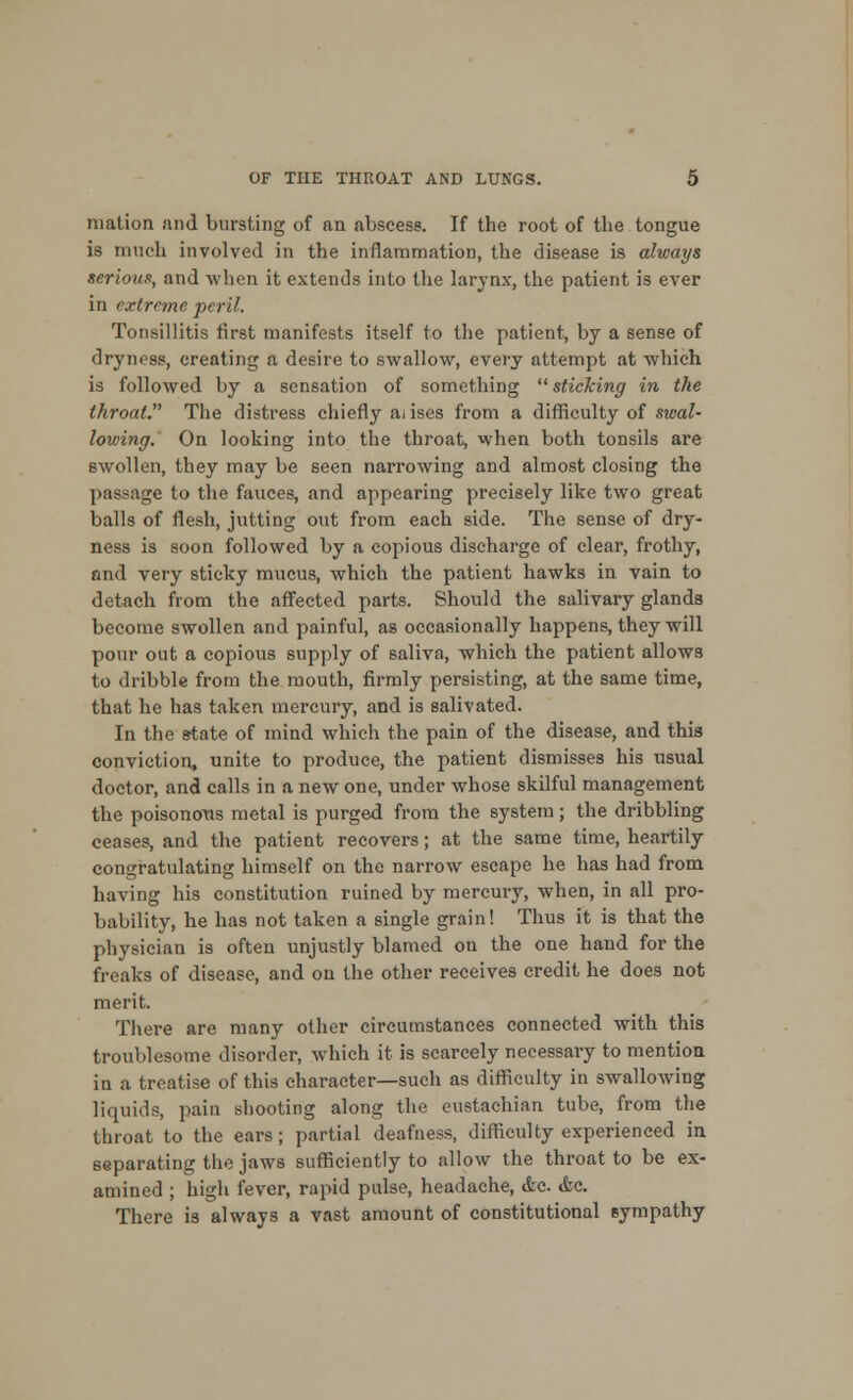 tnation and bursting of an abscess. If the root of the tongue is much involved in the inflammation, the disease is always /serious, and when it extends into the larynx, the patient is ever in extreme peril. Tonsillitis first manifests itself to the patient, by a sense of dryness, creating a desire to swallow, every attempt at which is followed by a sensation of something sticking in the throat. The distress chiefly ai iscs from a difficulty of swal- lowing. On looking into the throat, when both tonsils are swollen, they may be seen narrowing and almost closing the passage to the fauces, and appearing precisely like two great balls of flesh, jutting out from each side. The sense of dry- ness is soon followed by a copious discharge of clear, frothy, and very sticky mucus, which the patient hawks in vain to detach from the affected parts. Should the salivary glands become swollen and painful, as occasionally happens, they will pour out a copious supply of saliva, which the patient allows to dribble from the mouth, firmly persisting, at the same time, that he has taken mercury, and is salivated. In the state of mind which the pain of the disease, and this conviction, unite to produce, the patient dismisses his usual doctor, and calls in a new one, under whose skilful management the poisonous metal is purged from the system; the dribbling ceases, and the patient recovers; at the same time, heartily congratulating himself on the narrow escape he has had from having his constitution ruined by mercury, when, in all pro- bability, he has not taken a single grain! Thus it is that the physician is often unjustly blamed on the one hand for the freaks of disease, and on the other receives credit he does not merit. There are many other circumstances connected with this troublesome disorder, which it is scarcely necessary to mention in a treatise of this character—such as difficulty in swallowing liquids, pain shooting along the eustachian tube, from the throat to the ears; partial deafness, difficulty experienced in separating the jaws sufficiently to allow the throat to be ex- amined ; high fever, rapid pulse, headache, &c. <fec. There is always a vast amount of constitutional sympathy