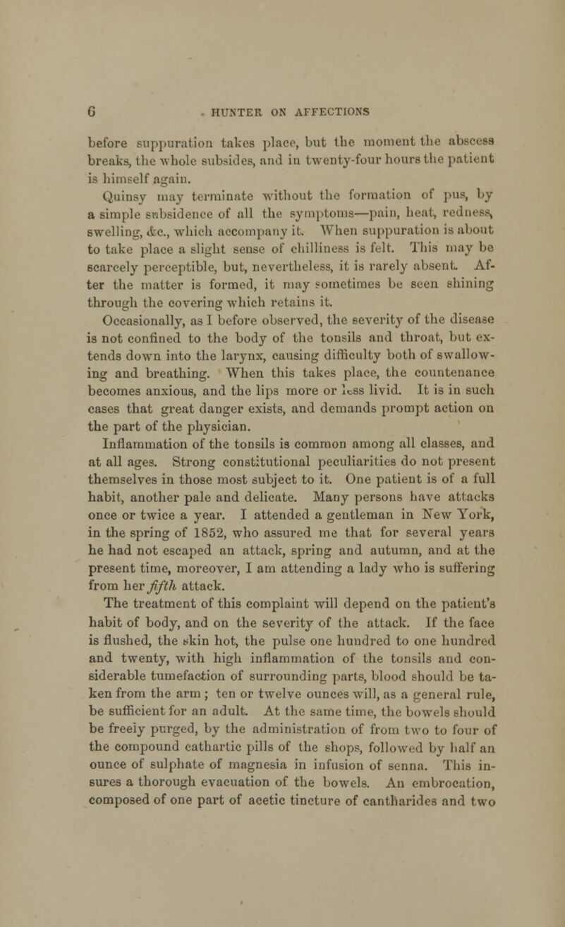 before suppuration takes place, but the moment the absoess breaks, the whole subsides, and in twenty-four hours the patient is himself again. Quinsy may terminate without the formation of pUB, by a simple subsidence of all the symptoms—pain, heat, redness, swelling, &C, which accompany it When suppuration is about to take place a slight sense of chilliness is felt. This may be scarcely perceptible, but, nevertheless, it is rarely absent Af- ter the matter is formed, it may sometimes be seen shining through the covering which retains it. Occasionally, as I before observed, the severity of the disease is not confined to the body of the tonsils and throat, but ex- tends down into the larynx, causing difficulty both of swallow- ing and breathing. When this takes place, the countenance becomes anxious, and the lips more or less livid. It is in such cases that great danger exists, and demands prompt action on the part of the physician. Inflammation of the tonsils is common among all classes, and at all ages. Strong constitutional peculiarities do not present themselves in those most subject to it. One patient is of a full habit, another pale and delicate. Many persons have attacks once or twice a year. I attended a gentleman in New York, in the spring of 1852, who assured me that for several years he had not escaped an attack, spring and autumn, and at the present time, moreover, I am attending a lady who is suffering from her fifth attack. The treatment of this complaint will depend on the patient's habit of body, and on the severity of the attack. If the face is flushed, the skin hot, the pulse one hundred to one hundred and twenty, with high inflammation of the tonsils and con- siderable tumefaction of surrounding parts, blood should be ta- ken from the arm ; ten or twelve ounces will, as a general rule, be sufficient for an adult. At the same time, the bowels should be freeiy purged, by the administration of from two to four of the compound cathartic pulls of the shops, followed by half an ounce of sulphate of magnesia in infusion of senna. This in- sures a thorough evacuation of the bowels. An embrocation, composed of one part of acetic tincture of eantharides and two