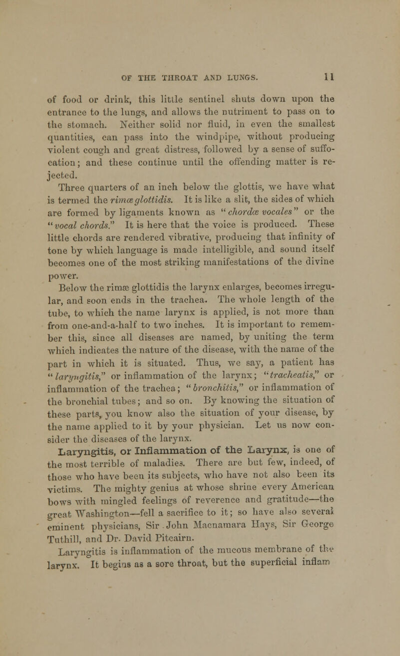 of food or drink, this little sentinel shuts down upon the entrance to the lungs, and allows the nutriment to pass on to the stomach. Neither solid nor fluid, in even the smallest quantities, can pass into the windpipe, without producing violent cough and great distress, followed by a sense of suffo- cation ; and these continue until the offending matter is re- jected. Three quarters of an inch below the glottis, we have what is termed the rimceglottidis. It is like a slit, the sides of which are formed by ligaments known as chordce vocales or the vocal chords It is here that the voice is produced. These little chords are rendered vibrative, producing that infinity of tone by which language is made intelligible, and sound itself becomes one of the most striking manifestations of the divine power. Below the rimse glottidis the larynx enlarges, becomes irregu- lar, and soon ends in the trachea. The whole length of the tube, to which the name larynx is applied, is not more than from one-and-a-half to two inches. It is important to remem- ber this, since all diseases arc named, by uniting the term which indicates the nature of the disease, with the name of the part in which it is situated. Thus, we say, a patient has laryngitis, or inflammation of the larynx; tracheatis, or inflammation of the trachea; bronchitis, or inflammation of the bronchial tubes; and so on. By knowing the situation of these parts, you know also the situation of your disease, by the name applied to it by your physician. Let us now con- sider the diseases of the larynx. Laryngitis, or Inflammation of the Larynx, is one of the most terrible of maladies. There are but few, indeed, of those who have been its subjects, who have not also been its victims. The mighty genius at whose shrine every American bows with mingled feelings of reverence and gratitude—the grent Washington—fell a sacrifice to it; so have aho several eminent physicians, Sir John Macnamara Hays, Sir George Tuthill, and Dr. David Pitcairn. Laryngitis is inflammation of the mucous membrane of the larynx. It begins as a sore throat, but the superficial inflam