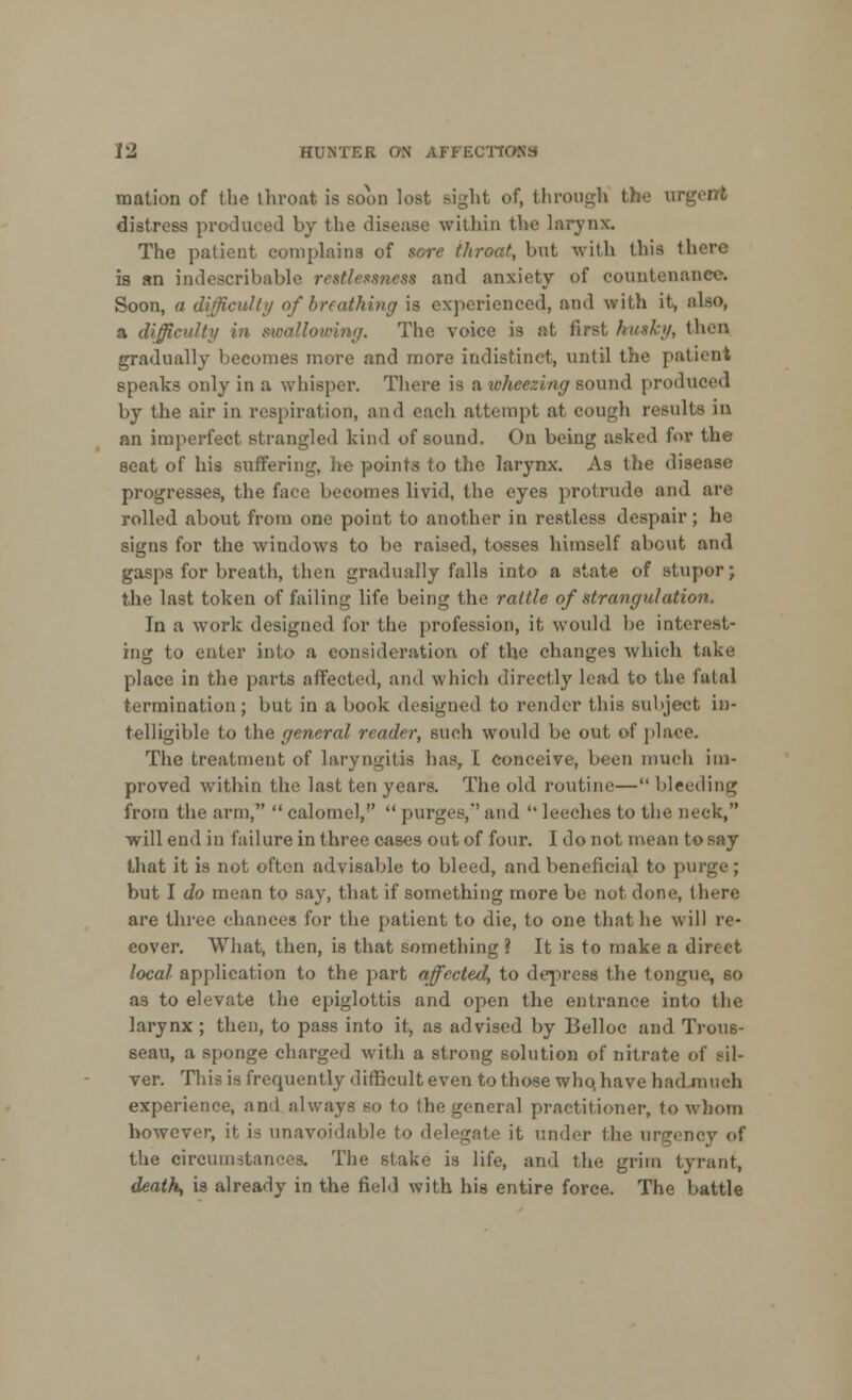 mation of the throat is soon lost sight of, through the argent distress produced by the disease within the larynx. The patient complains of sore throat, but with this there is an indescribable restlessness and anxiety of countenance. Soon, a difficult;/ of breathing is experienced, and with it, also, a difficult)/ i ■;/. The voice is at firet hvtktf, then gradually becomes more and more indistinct, until the patient speaks only in a whisper. There is a wheezing sound produced by the air in respiration, and each attempt at. cough results in an imperfect, strangled kind of sound. On being asked for the seat of his suffering, he points to the larynx. As the disease progresses, the face becomes livid, the eyes protrude and are rolled about from one point to another in restless despair; he signs for the windows to be raised, tosses himself about and gasps for breath, then gradually falls into a state of stupor; the last token of failing life being the rattle of strangulation. In a work designed lor the profession, it would be interest- ing to enter into a consideration of the changes which take place in the parts affected, and which directly lead to the fatal termination; but in a book designed to render this subject in- telligible to the general reader, such would be out of place. The treatment of laryngitis has, I Conceive, been much im- proved within the last ten years. The old routim— bleeding from the arm,  calomel,  purges, and  leeches to the neck, will end in failure in three cases out of four. I do not mean to say that it is not often advisable to bleed, and beneficial to purge; but I do mean to say, that if something more be not done, there are three chances for the patient to die, to one that he will re- cover. What, then, is that something ? It is to make a direct local application to the part affected, to depress the tongue, so as to elevate the epiglottis and open the entrance into the larynx ; then, to pass into it, as advised by Belloc and Trous- seau, a sponge charged with a strong solution of nitrate of sil- ver. This is frequently difficult even to those who, have ha< experience, and always so to the general practitioner, to whom however, it is unavoidable to delegate it under the urgency of the circumstances. The slake is life, and the grim tyrant, death, is already in the field with his entire force. The battle