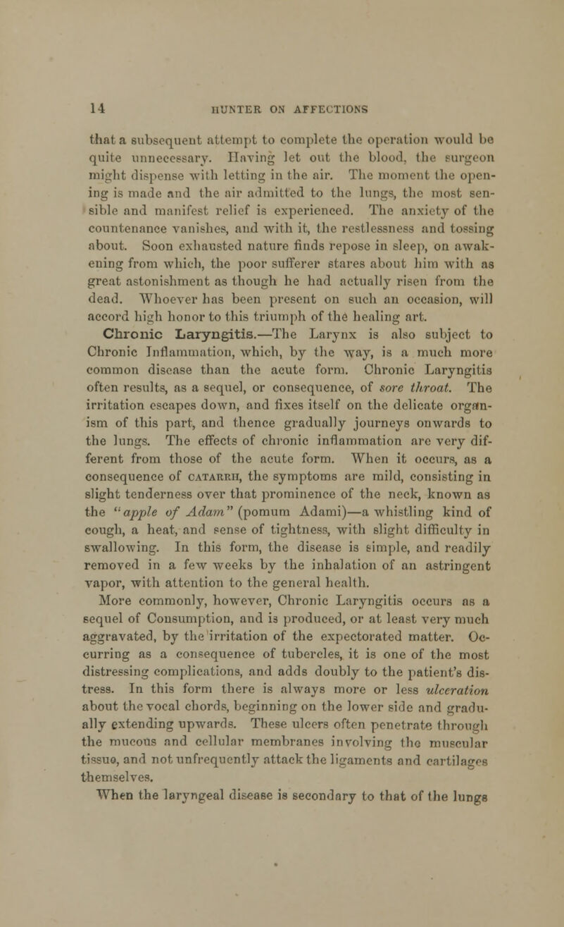 that a subsequent attempt to complete the operation would bo quite unnecessary. Having let out the blood, the Burgeon might dispense with letting in the air. The moment (lie open- ing is made and the air admitted to the lungs, the mo siltle and manifest relief is experienced. The anxiety of the countenance vanishes, and with it, the restlessness and tossing about. Soon exhausted nature finds repose in sleep, on awak- ening from which, the poor sufferer stares about him with as great astonishment as though he had actually risen from the dead. Whoever has been present on such an occasion, will accord high honor to this triumph of the healing art. Chronic Laryngitis.—The Larynx is also subject to Chronic Inflammation, which, by the wray, is a much more common disease than the acute form. Chronic Laryngitis often results, as a sequel, or consequence, of sore throat. The irritation escapes down, and fixes itself on the delicate organ- ism of this part, and thence gradually journeys onwards to the lungs. The effects of chronic inflammation are very dif- ferent from those of the acute form. When it occurs, as a consequence of catarrh, the symptoms are mild, consisting in slight tenderness over that prominence of the neck, known as the apple of Adam (pomum Adami)—a whistling kind of cough, a heat, and sense of tightness, with slight difficulty in swallowing. In this form, the disease is simple, and readily removed in a few weeks by the inhalation of an astringent vapor, with attention to the general health. More commonly, however, Chronic Laryngitis occurs as a sequel of Consumption, and is produced, or at least very much aggravated, by the irritation of the expectorated matter. Oc- curring as a consequence of tubercles, it is one of the most distressing complications, and adds doubly to the patient's dis- tress. In this form there is always more or less ulceration about the vocal chords, beginning on the lower side and gradu- ally extending upwards. These ulcers often penetrate through the mucous and cellular membranes involving the muscular tissue, and not unfrequently attack the ligaments and cartilages themselves. When the laryngeal disease is secondary to that of the lungs