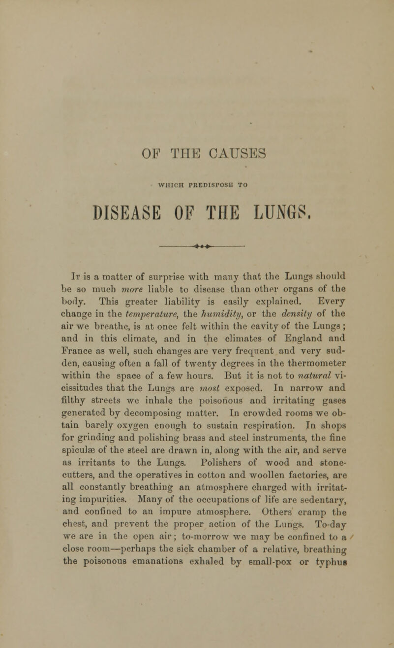 OF THE CAUSMS WHICH rUEDISPOSE TO DISEASE OF THE LUNGS. It is a matter of surprise with many that the Lungs should be so much more liable to disease than other organs of the hotly. This greater liability is easily explained. Every change in the temperature, the humidity, or the density of the air we breathe, is at once felt within the cavity of the Lungs ; and in this climate, and in the climates of England and France as well, such changes are very frequent and very sud- den, causing often a fall of twenty degrees in the thermometer within the space of a few hours. But it is not to natural vi- cissitudes that the Lungs are most exposed. In narrow and filthy streets we inhale the poisonous and irritating gases generated by decomposing matter. In crowded rooms we ob- tain barely oxygen enough to sustain respiration. In shops for grinding and polishing brass and steel instruments, the fine spiculae of the steel are drawn in, along with the air, and serve as irritants to the Lungs. Polishers of wood and stone- cutters, and the operatives in cotton and woollen factories, are all constantly breathing an atmosphere charged with irritat- ing impurities. Many of the occupations of life are sedentary, and confined to an impure atmosphere. Others cramp the chest, and prevent the proper action of the Lungs. To-day we are in the open air; to-morrow we may be confined to a close room—perhaps the sick chamber of a relative, breathing the poisonous emanations exhaled by small-pox or typhus