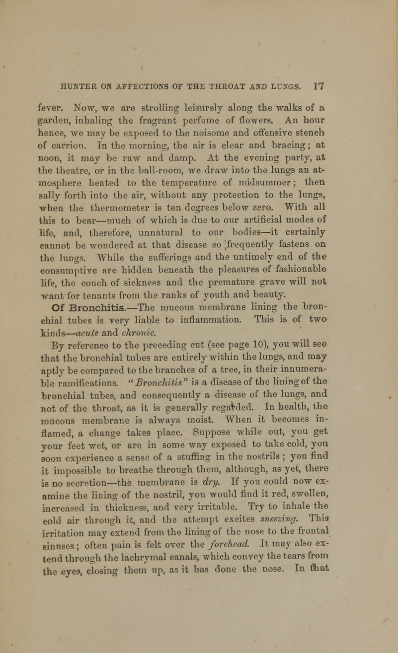 fever. Now, we are strolling leisurely along the walks of a garden, inhaling the fragrant perfume of flowers. An hour hence, we may be exposed to the noisome and offensive stench of carrion. In the morning, the air is clear and bracing; at noon, it may be raw and damp. At the evening party, at the theatre, or in the ball-room, we draw into the lungs an at- mosphere heated to the temperature of midsummer; then sally forth into the air, without any protection to the lungs, when the thermometer is ten degrees below zero. With all this to bear—much of which is due to our artificial modes of life, and, therefore, unnatural to our bodies—it certainly cannot be wondered at that disease so [frequently fastens on the lungs. While the suffei-ings and the untimely end of the consumptive are hidden beneath the pleasures of fashionable life, the couch of sickness and the premature grave will not want for tenants from the ranks of youth and beauty. Of Bronchitis.—The mucous membrane lining the bron- chial tubes is very liable to inflammation. This is of two kinds—acute and chronic. By reference to the preceding cut (see page 10), you will see that the bronchial tubes are entirely within the lungs, and may aptly be compared to the branches of a tree, in their innumera- ble ramifications.  Bronchitis  is a disease of the lining of the bronchial tubes, and consequently a disease of the lungs, and not of the throat, as it is generally regarded. In health, the mucous membrane is always moist. When it becomes in- flamed, a change takes place. Suppose while out, you get your feet wet, or are in some way exposed to take cold, you soon experience a sense of a stuffing in the nostrils ; you find it impossible to breathe through them, although, as yet, there is no secretion—the membrane is dry. If you could now ex- amine the lining of the nostril, you would find it red, swollen, increased in thickness, and very irritable. Try to inhale the cold air through it, and the attempt excites sneezing. This irritation may extend from the lining of the nose to the frontal sinuses; often pain is felt over the forehead. It may also ex- tend through the lachrymal canals, which convey the tears from the eyes, closing them up, as it has done the nose. In ftiat