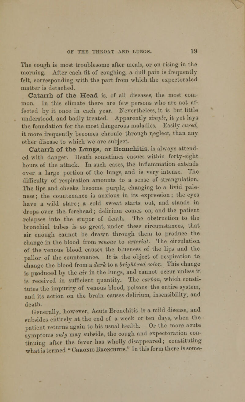 The cough is most troublesome after meals, or on rising in the morning. After each fit of coughing, a dull pain is frequently felt, corresponding with the part from which the expectorated matter is detached. Catarrh of the Head is, of all diseases, the most com- mon. In this climate there are few persons who are not af- fected by it once in each year. Nevertheless, it is but little understood, and badly treated. Apparently simple, it yet lays the foundation for the most dangerous maladies. Easily cured, it more frequently becomes chronic through neglect, than any other disease to which we are subject. Catarrh of the Lungs, or Bronchitis, is always attend- ed with danger. Death sometimes ensues within forty-eight hours of the attack. In such cases, the inflammation extends over a large portion of the lungs, and is very intense. The difficulty of respiration amounts to a sense of strangulation. The lips and cheeks become purple, changing to a livid pale- ness ; the countenance is anxious in its expression; the eyes have a wild stare; a cold sweat starts out, and stands in drops over the forehead; delirium comes on, and the patient relapses into the stupor of death. The obstruction to the bronchial tubes is so great, under these circumstances, that air enough cannot be drawn through them to produce the change in the blood from venous to arterial. The circulation of the venous blood causes the blueness of the lips and the pallor of the countenance. It is the object of respiration to change the blood from a dark to a bright red color. This change is produced by the air in the lungs, and cannot occur unless it is received in sufficient quantity. The carbon, which consti- tutes the impurity of venous blood, poisons the entire system, and its action on the brain causes delirium, insensibility, and death. Generally, however, Acute Bronchitis is a mild disease, and subsides entirely at the end of a week or ten days, when the patient returns again to his usual health. Or the more acute symptoms only may subside, the cough and expectoration con- tinuing after the fever has wholly disappeared; constituting what is termed  CnRONic Bronchitis. In this form there is some-