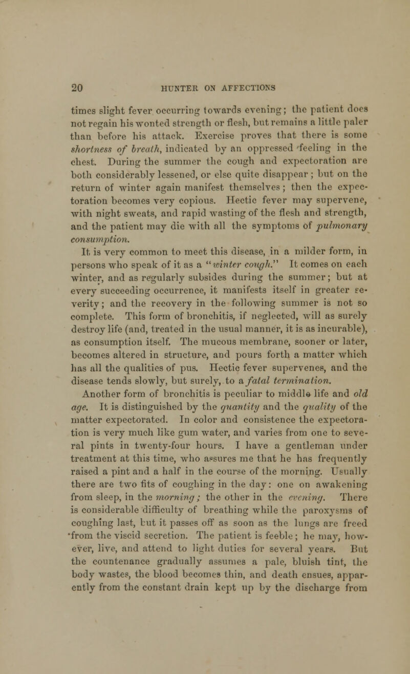 times slight fever occurring towards evening; the patient dors not regain his wonted strength or flesh, batremaine n little paler than before his attack. Exercise proves thai there is some shortness of breath, indicated by an oppressed feeling in the chest. During the summer the cough and expectoration are both considerably lessened, or else quite disappear ; but on the return of winter again manifest themselves; then the expec- toration becomes veiw copious. Hectic fever may supervene, with night sweats, and rapid wasting of the flesh and strength, and the patient may die with all the symptoms of pulmonary consumption. It is very common to meet this disease, in a milder form, in persons who speak of it as a  winter cough. It comes on each winter, and as regularly subsides during the summer; but at every succeeding occurrence, it manifests itself in greater se- verity; and the recovery in the following summer is not so complete. This form of bronchitis, if neglected, will as surely destroy life (and, treated in the usual manner, it is as incurable), as consumption itself. The mucous membrane, sooner or later, becomes altered in structure, and pours forth a matter which lias all the qualities of pus. ITectic fever supervenes, and the disease tends slowly, but surely, to a fatal termination. Another form of bronchitis is peculiar to middla life and old age. It is distinguished by the quantity and the quality of the matter expectorated. In color and consistence the expectora- tion is very much like gum water, and varies from one to seve- ral pints in twenty-four hours. I have a gentleman under treatment at this time, who assures me that he has frequently raised a pint and a half in the course of the morning. Usually there are two fits of coughing in the day: one on awakening from sleep, in the morning; the other in the evening. There is considerable difficulty of breathing while the paroxysms of coughing last, but it passes off as soon as the lungs are freed •from the viscid secretion. The patient is feeble; he may, how- ever, live, and attend to light duties for several years. But the countenance gradually assumes a pale, bluish tint, the body wastes, the blood becomes thin, and death ensues, appar- ently from the constant drain kept up by the discharge from