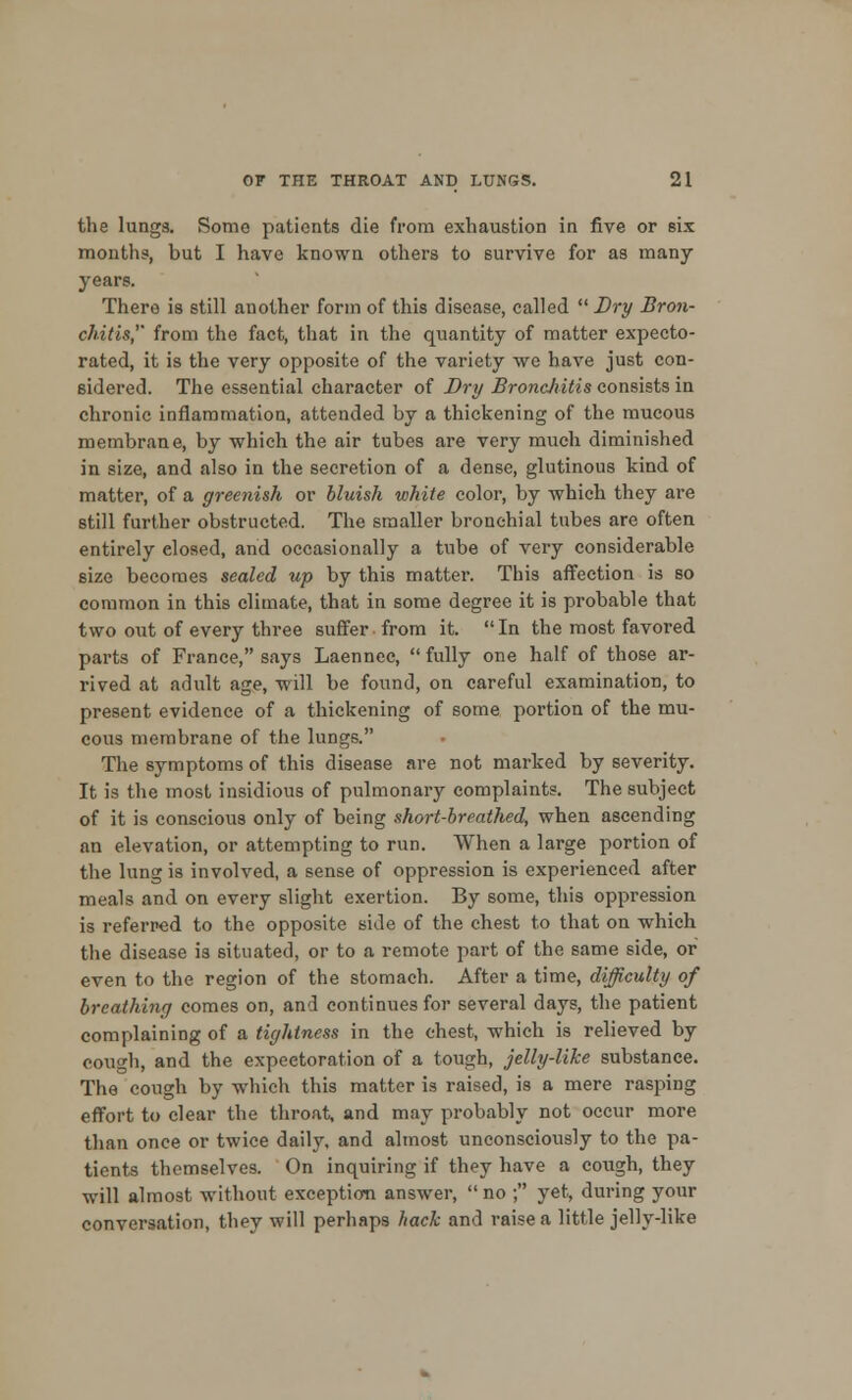 the lungs. Some patients die from exhaustion in five or six months, but I have known others to survive for as many years. There is still another form of this disease, called  Dry Bron- chitis, from the fact, that in the quantity of matter expecto- rated, it is the very opposite of the variety we have just con- sidered. The essential character of Dry Broncliitis consists in chronic inflammation, attended by a thickening of the mucous membrane, by which the air tubes are very much diminished in size, and also in the secretion of a dense, glutinous kind of matter, of a greenish or bluish white color, by which they are still further obstructed. The smaller bronchial tubes are often entirely elosed, and occasionally a tube of very considerable size becomes sealed up by this matter. This affection is so common in this climate, that in some degree it is probable that two out of every three suffer from it. In the most favored parts of France, says Laennec,  fully one half of those ar- rived at adult age, will be found, on careful examination, to present evidence of a thickening of some portion of the mu- cous membrane of the lungs. The symptoms of this disease are not marked by severity. It is the most insidious of pulmonary complaints. The subject of it is conscious only of being short-breathed, when ascending an elevation, or attempting to run. When a large portion of the lung is involved, a sense of oppression is experienced after meals and on every slight exertion. By some, this oppression is referred to the opposite side of the chest to that on which the disease is situated, or to a remote part of the same side, or even to the region of the stomach. After a time, difficulty of breathing comes on, and continues for several days, the patient complaining of a tightness in the chest, which is relieved by cough, and the expectoration of a tough, jelly-like substance. The cough by which this matter is raised, is a mere rasping effort to clear the throat, and may probably not occur more than once or twice daily, and almost unconsciously to the pa- tients themselves. On inquiring if they have a cough, they will almost without exception answer,  no ; yet, during your conversation, they will perhaps hack and raise a little jelly-like