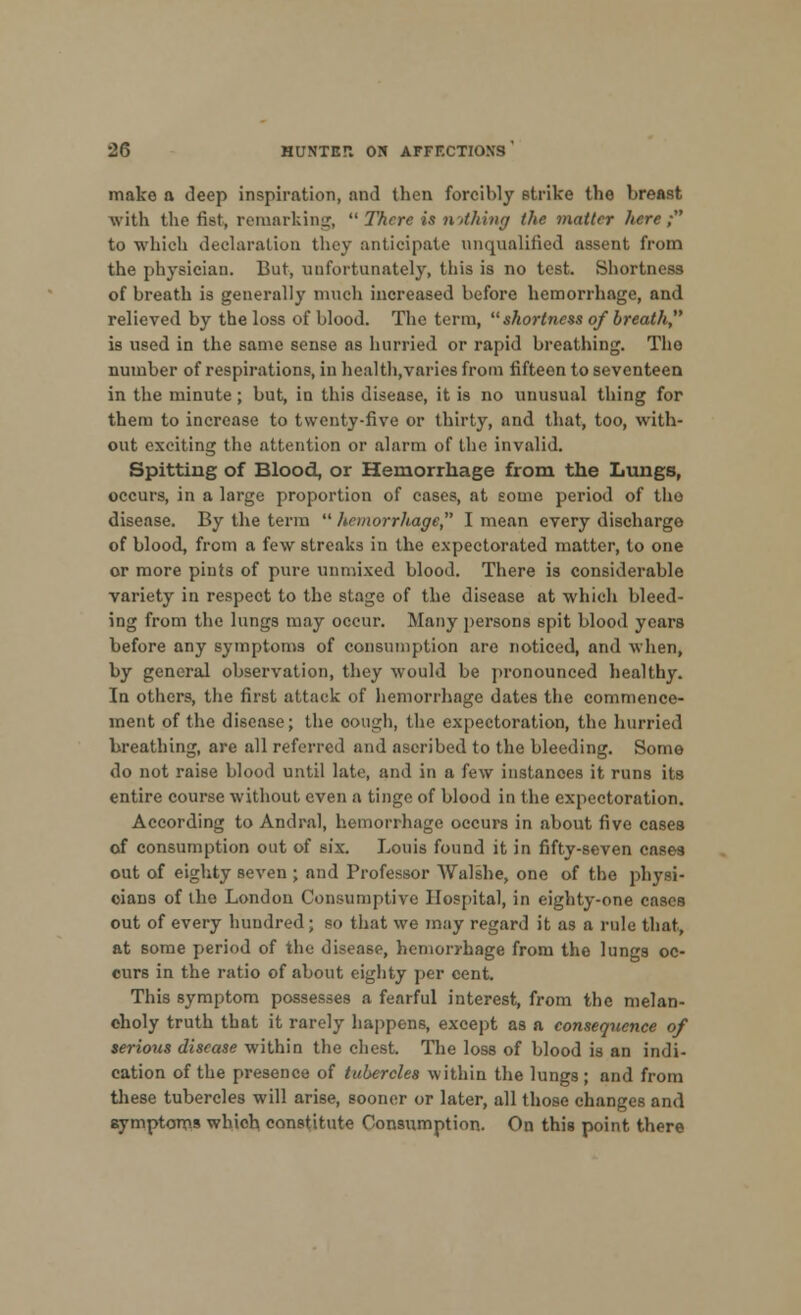 make a deep inspiration, and then forcibly strike the breast with tli e fist, remarking,  There is nothing the matter here; to which declaration they anticipate unqualified assent from the physician. But, unfortunately, this is no test. Shortness of breath is generally much increased before hemorrhage, and relieved by the loss of blood. The term,  shortness of breath is used in the same sense as hurried or rapid breathing. Tho number of respirations, in health,varies from fifteen to seventeen in the minute; but, in this disease, it is no unusual thing for them to increase to twenty-five or thirty, and that, too, with- out exciting tho attention or alarm of the invalid. Spitting of Blood, or Hemorrhage from the Lungs, occurs, in a large proportion of cases, at some period of tho disease. By the term  hemorrhage, I mean every discharge of blood, from a few streaks in the expectorated matter, to one or more pints of pure unmixed blood. There is considerable variety in respect to the stage of the disease at which bleed- ing from the lungs may occur. Many persons spit blood years before any symptoms of consumption are noticed, and when, by general observation, they would be pronounced healthy. In others, the first attack of hemorrhage dates the commence- ment of the disease; the oough, the expectoration, the hurried breathing, are all referred and ascribed to the bleeding. Some do not raise blood until late, and in a few instances it runs its entire course without even a tinge of blood in the expectoration. According to Andral, hemorrhage occurs in about five cases of consumption out of six. Louis found it in fifty-seven cases out of eighty seven ; and Professor Walshe, one of the physi- cians of the London Consumptive Hospital, in eighty-one cases out of every hundred; so that we may regard it as a rule that, at some period of the disease, hemorrhage from tho lungs oc- curs in the ratio of about eighty per cent. This symptom possesses a fearful interest, from the melan- choly truth that it rarely happens, except as a consequence of serious disease within the chest. The loss of blood is an indi- cation of the presence of tubercles within the lungs; and from these tubercles will arise, sooner or later, all those changes and symptoms which constitute Consumption. On this point there