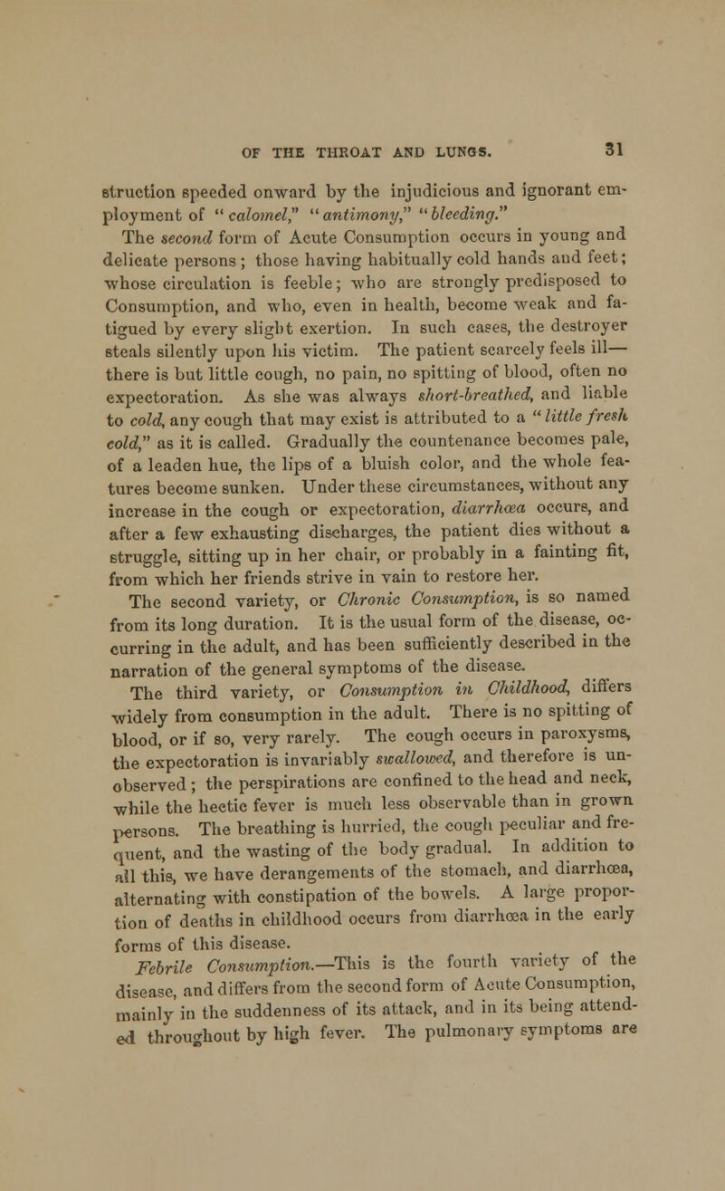 Blruction speeded onward by the injudicious and ignorant em- ployment of calomel antimony bleeding. The second form of Acute Consumption occurs in young and delicate persons ; those having habitually cold hands and feet; whose circulation is feeble; who are strongly predisposed to Consumption, and who, even in health, become weak and fa- tigued by every slight exertion. In such cases, the destroyer steals silently upon his victim. The patient scarcely feels ill— there is but little cough, no pain, no spitting of blood, often no expectoration. As she was always short-breathed, and liable to cold, any cough that may exist is attributed to a  little fresh cold, as it is called. Gradually the countenance becomes pale, of a leaden hue, the lips of a bluish color, and the whole fea- tures become sunken. Under these circumstances, without any increase in the cough or expectoration, diarrhoea occurs, and after a few exhausting discharges, the patient dies without a struggle, sitting up in her chair, or probably in a fainting fit, from which her friends strive in vain to restore her. The second variety, or Chronic Consumption, is so named from its long duration. It is the usual form of the disease, oc- curring in the adult, and has been sufficiently described in the narration of the general symptoms of the disease. The third variety, or Consumption in Childhood, differs widely from consumption in the adult. There is no spitting of blood, or if so, very rarely. The cough occurs in paroxysms, the expectoration is invariably swallowed, and therefore is un- observed ; the perspirations are confined to the head and neck, while the hectic fever is much less observable than in grown persons. The breathing is hurried, the cough peculiar and fre- quent, and the wasting of the body gradual. In addition to all this, we have derangements of the stomach, and diarrhoea, alternating with constipation of the bowels. A large propor- tion of deaths in childhood occurs from diarrhoea in the early forms of this disease. Febrile Consumption.—This is the fourth variety of the disease, and differs from the second form of Acute Consumption, mainly in the suddenness of its attack, and in its being attend- ed throughout by high fever. The pulmonary symptoms are