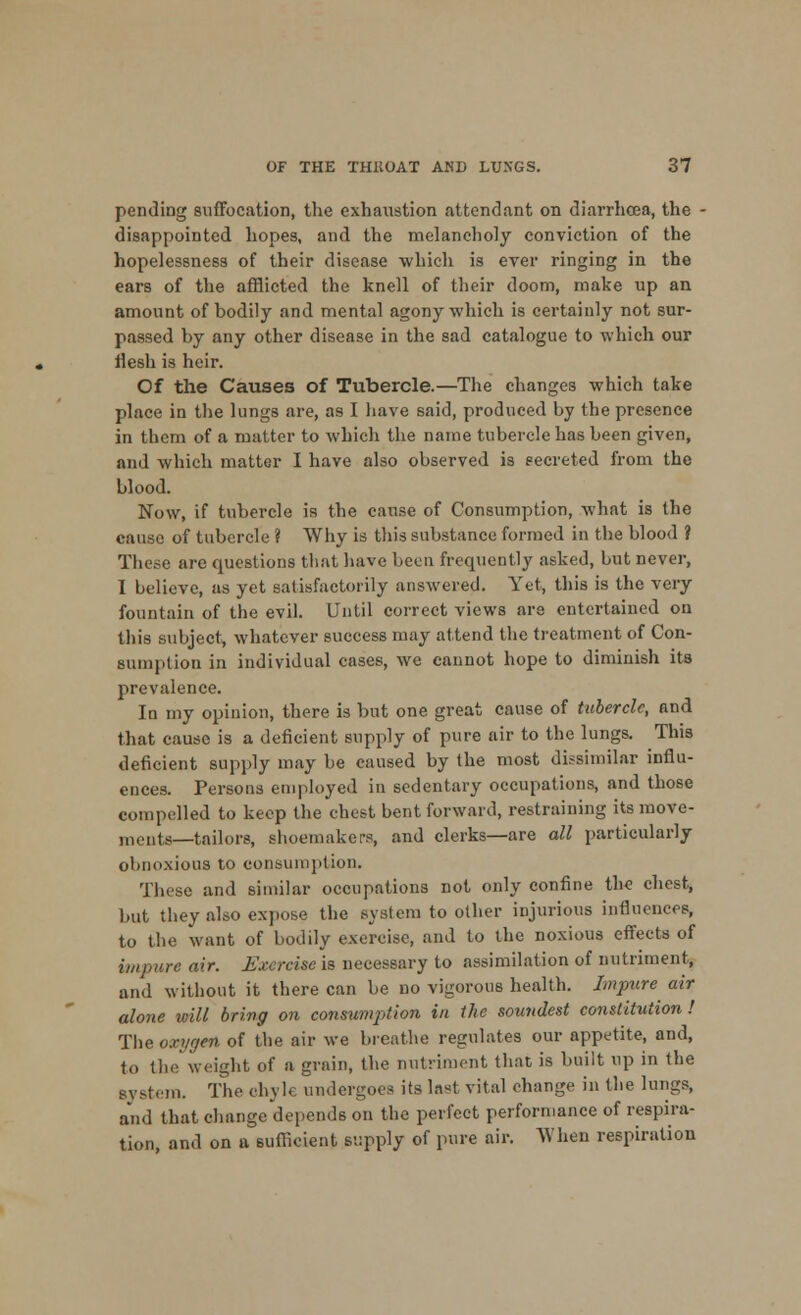 pendiDg suffocation, the exhaustion attendant on diarrhoea, the - disappointed hopes, and the melancholy conviction of the hopelessness of their disease which is ever ringing in the ears of the afflicted the knell of their doom, make up an amount of bodily and mental agony which is certainly not sur- passed by any other disease in the sad catalogue to which our rlesh is heir. Of the Causes of Tubercle.—The changes which take place in the lungs are, as I have said, produced by the presence in them of a matter to which the name tubercle has been given, and which matter I have also observed is secreted from the blood. Now, if tubercle is the cause of Consumption, what is the cause of tubercle ? Why is this substance formed in the blood ? These are questions that have been frequently asked, but never, I believe, as yet satisfactorily answered. Yet, this is the very fountain of the evil. Until correct views are entertained on this subject, whatever success may attend the treatment of Con- sumption in individual cases, we cannot hope to diminish its prevalence. In my opinion, there is but one great cause of tubercle, and that cause is a deficient supply of pure air to the lungs. This deficient supply may be caused by the most dissimilar influ- ences. Persons employed in sedentary occupations, and those compelled to keep the chest bent forward, restraining its move- ments—tailors, shoemakers, and clerks—are all particularly obnoxious to consumption. These and similar occupations not only confine the chest, but they also expose the system to other injurious influences, to the want of bodily exercise, and to the noxious effects of impure air. Exercise is necessary to assimilation of nutriment, and without it there can be no vigorous health. Impure air alone will bring on consumption in the soundest constitution ! The oxygen of the air we breathe regulates our appetite, and, to the weight of a grain, the nutriment that is built up in the system. The chyle undergoes its last vital change in the lungs, and that change depends on the perfect performance of respira- tion, and on a sufficient supply of pure air. When respiration
