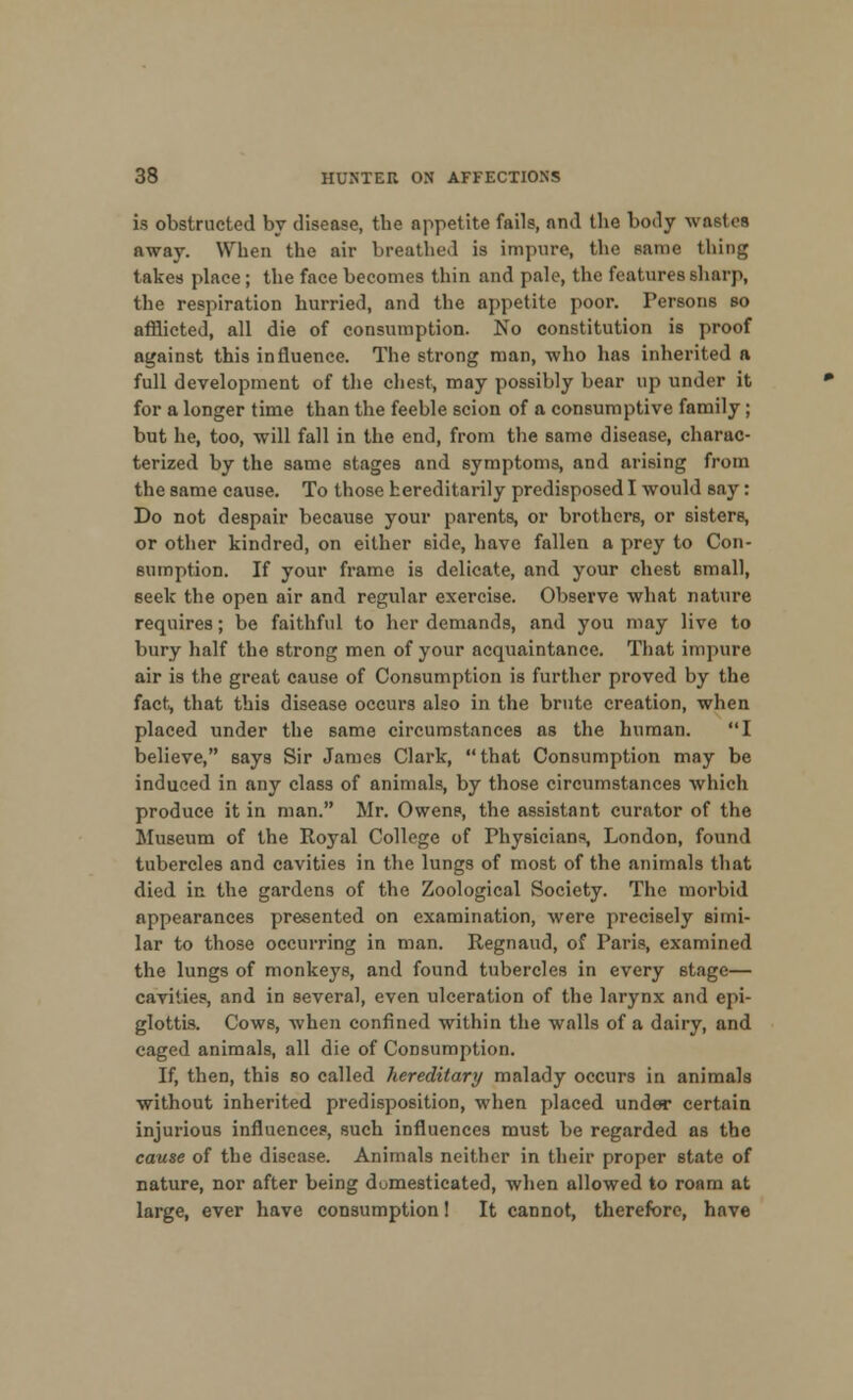 is obstructed by disease, the appetite fails, and the body wastes away. When the air breathed is impure, the same thing takes place; the face becomes thin and pale, the features sharp, the respiration hurried, and the appetite poor. Persons so afflicted, all die of consumption. No constitution is proof against this influence. The strong man, who has inherited a full development of the chest, may possibly bear up under it for a longer time than the feeble scion of a consumptive family; but he, too, will fall in the end, from the same disease, charac- terized by the same stages and symptoms, and arising from the same cause. To those hereditarily predisposed I would say: Do not despair because your parents, or brothers, or sisters, or other kindred, on either side, have fallen a prey to Con- sumption. If your frame is delicate, and your chest small, seek the open air and regular exercise. Observe what nature requires; be faithful to her demands, and you may live to bury half the strong men of your acquaintance. That impure air is the great cause of Consumption is further proved by the fact, that this disease occurs also in the brute creation, when placed under the same circumstances as the human. I believe, says Sir James Clark, that Consumption may be induced in any class of animals, by those circumstances which produce it in man. Mr. Owens, the assistant curator of the Museum of the Royal College of Physicians, London, found tubercles and cavities in the lungs of most of the animals that died in the gardens of the Zoological Society. The morbid appearances presented on examination, were precisely simi- lar to those occurring in man. Regnaud, of Paris, examined the lungs of monkeys, and found tubercles in every stage— cavities, and in several, even ulceration of the larynx and epi- glottis. Cows, when confined within the walls of a dairy, and caged animals, all die of Consumption. If, then, this so called hereditary malady occurs in animals without inherited predisposition, when placed under certain injurious influences, such influences must be regarded as the cause of the disease. Animals neither in their proper state of nature, nor after being domesticated, when allowed to roam at large, ever have consumption! It cannot, therefore, have