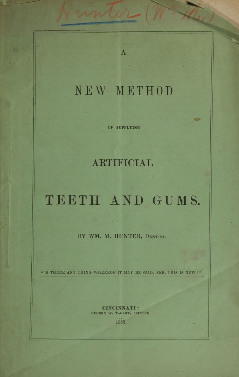 OF SUPPLYING 4* ARTIFICIAL TEETH AND GUMS. BY WM. M. HUNTER, Dentist. IS THERE ANY THING WHEREOF IT MAY BE SAID, SEE, THIS IS NEW ? CINCINNATI : GEORGE W. TAGART, PRINTER. 1852.