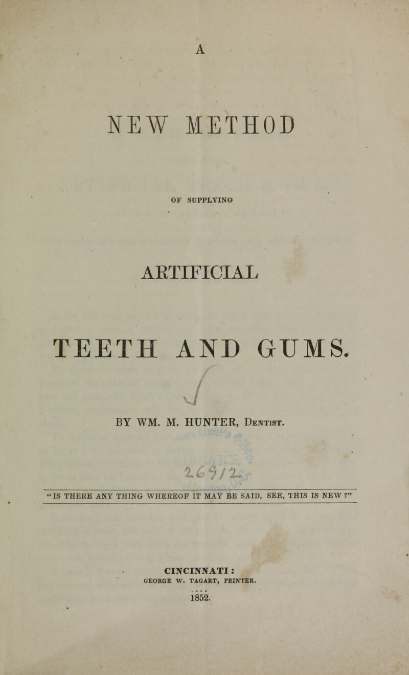 OF SUPPLYING AKTIFICIAL TEETH AND GUMS. j BY WM. M. HUNTER, Dentist. 'IS THERE ANY THING WHEREOF IT MAY BE SAID, SEE, THIS IS NEW T CINCINNATI : GEORGE W. TAGART, PRINTER. 1852.