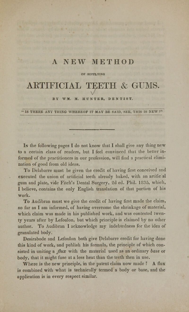 OF SUPPLYING AETIFICIAL TEETH & GUMS. BY WM. M. HUNTER, DENTIST. IS THERE ANY THING WHEREOF IT MAY BE SAID, SEE, THIS IS NEW V In the following pages I do not know that I shall give any thing new to a certain class of readers, but I feel convinced that the better in- formed of the practitioners in our profession, will find a practical elimi- nation of good from old ideas. To Delabarre must be given the credit of having first conceived and executed the union of artificial teeth already baked, with an artific al gum and plate, vide Fitch's Dental Surgery, 2d ed. Phil. 1835, which, I believe, contains the only English translation of that portion of his work. To Audibran must we give the credit of having first made the claim, so far as I am informed, of having overcome the shrinkage of material, which claim was made in his published work, and was contested twen- ty years after by Lefoulon, but which principle is claimed by no other author. To Audibran I acknowledge my indebtedness for the idea of granulated body. Desirabode and Lefoulon both give Delabarre credit for having done this kind of work, and publish his formula, the principle of which con- sisted in uniting a flux with the material used as an ordinary base or body, that it might fuse at a less heat than the teeth then in use. Where is the new principle, in the patent claim now made ? A flux is combined with what is technically termed a body or base, and the application is in every respect similar.