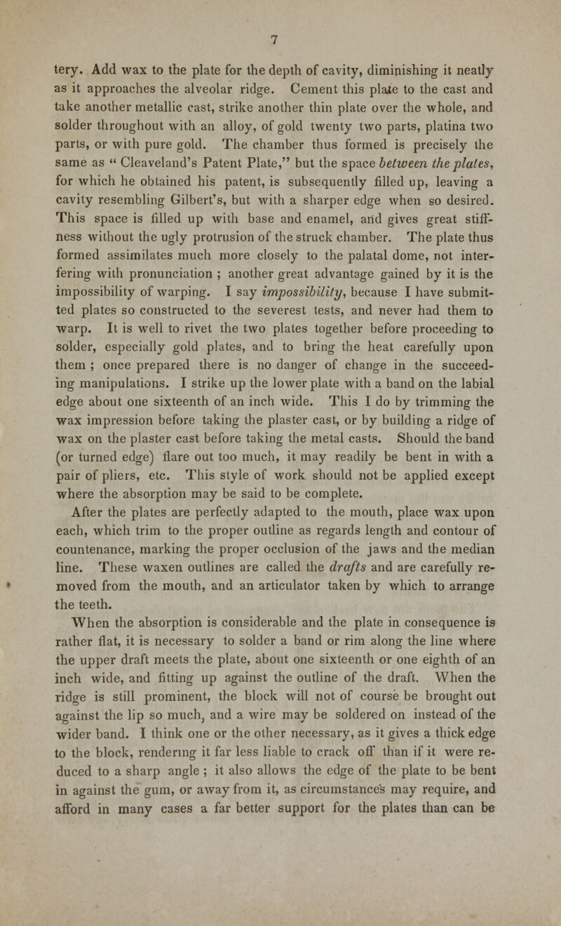 tery. Add wax to the plate for the depth of cavity, diminishing it neatly as it approaches the alveolar ridge. Cement this plate to the cast and take another metallic cast, strike another thin plate over the whole, and solder throughout with an alloy, of gold twenty two parts, platina two parts, or with pure gold. The chamber thus formed is precisely the same as  Cleaveland's Patent Plate, but the space between the plates, for which he obtained his patent, is subsequently filled up, leaving a cavity resembling Gilbert's, but with a sharper edge when so desired. This space is filled up with base and enamel, and gives great stiff- ness without the ugly protrusion of the struck chamber. The plate thus formed assimilates much more closely to the palatal dome, not inter- fering with pronunciation ; another great advantage gained by it is the impossibility of warping. I say impossibility, because I have submit- ted plates so constructed to the severest tests, and never had them to warp. It is well to rivet the two plates together before proceeding to solder, especially gold plates, and to bring the heat carefully upon them ; once prepared there is no danger of change in the succeed- ing manipulations. I strike up the lower plate with a band on the labial edge about one sixteenth of an inch wide. This I do by trimming the wax impression before taking the plaster cast, or by building a ridge of wax on the plaster cast before taking the metal casts. Should the band (or turned edge) flare out too much, it may readily be bent in with a pair of pliers, etc. This style of work should not be applied except where the absorption may be said to be complete. After the plates are perfectly adapted to the mouth, place wax upon each, which trim to the proper outline as regards length and contour of countenance, marking the proper occlusion of the jaws and the median line. These waxen outlines are called the drafts and are carefully re- moved from the mouth, and an articulator taken by which to arrange the teeth. When the absorption is considerable and the plate in consequence is rather flat, it is necessary to solder a band or rim along the line where the upper draft meets the plate, about one sixteenth or one eighth of an inch wide, and fitting up against the outline of the draft. When the ridge is still prominent, the block will not of course be brought out against the lip so much, and a wire may be soldered on instead of the wider band. I think one or the other necessary, as it gives a thick edge to the block, rendering it far less liable to crack off than if it were re- duced to a sharp angle ; it also allows the edge of the plate to be bent in against the gum, or away from it, as circumstances may require, and afford in many cases a far better support for the plates than can be