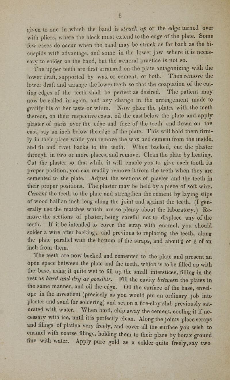 given to one in which the band is struck up or the edge turned over with pliers, where the block must extend to the edge of the plate. Some few cases do occur when the band may be struck as far back as the bi- cuspids with advantage, and some in the lower jaw where it is neces- sary to solder on the band, but the general practice is not so. The upper teeth are first arranged on the plate antagonizing with the lower draft, supported by wax or cement, or both. Then remove the lower draft and arrange the lower teeth so that the coaptation of the cut- ting edges of the teeth shall be perfect as desired. The patient may now be called in again, and any change in the arrangement made to gratify his or her taste or whim. Now place the plates with the teeth thereon, on their respective casts, oil the cast below the plate and apply plaster of paris over the edge and face of the teeth and down on the cast, say an inch below the edge of the plate. This will hold them firm- ly in their place while you remove the wax and cement from the inside, and fit and rivet backs to the teeth. When backed, cut the plaster through in two or more places, and remove. Clean the plate by heating. Cut the plaster so that while it will enable you to give each tooth its proper position, you can readily remove it from the teeth when they are cemented to the plate. Adjust the sections of plaster and the teeth in their proper positions. The plaster may be held by a piece of soft wire. Cement the teeth to the plate and strengthen the cement by laying slips of wood half an inch long along the joint and against the teeth. (I gen- erally use the matches which are so plenty about the laboratory.) Re- move the sections of plaster, being careful not to displace any of the teeth. If it be intended to cover the strap with enamel, you should solder a wire after backing, and previous to replacing the teeth, along the plate parallel with the bottom of the straps, and about g or ? of an inch from them. The teeth are now backed and cemented to the plate and present an open space between the plate and the teeth, which is to be filled up with the base, using it quite wet to fill up the small interstices, filling in the rest as hard and dry as possible. Fill the cavity between the plates in the same manner, and oil the edge. Oil the surface of the base, envel- ope in the investient (precisely as you would put an ordinary job into plaster and sand for soldering) and set on a fire-clay slab previously sat- urated with water. When hard, chip away the cement, cooling it if ne- cessary with ice, until it is perfectly clean. Along the joints place scraps and filings of platina very freely, and cover all the surface you wish to enamel with coarse filings, holding them to their place by borax ground fine with water. Apply pure gold as a solder quite freely, say two