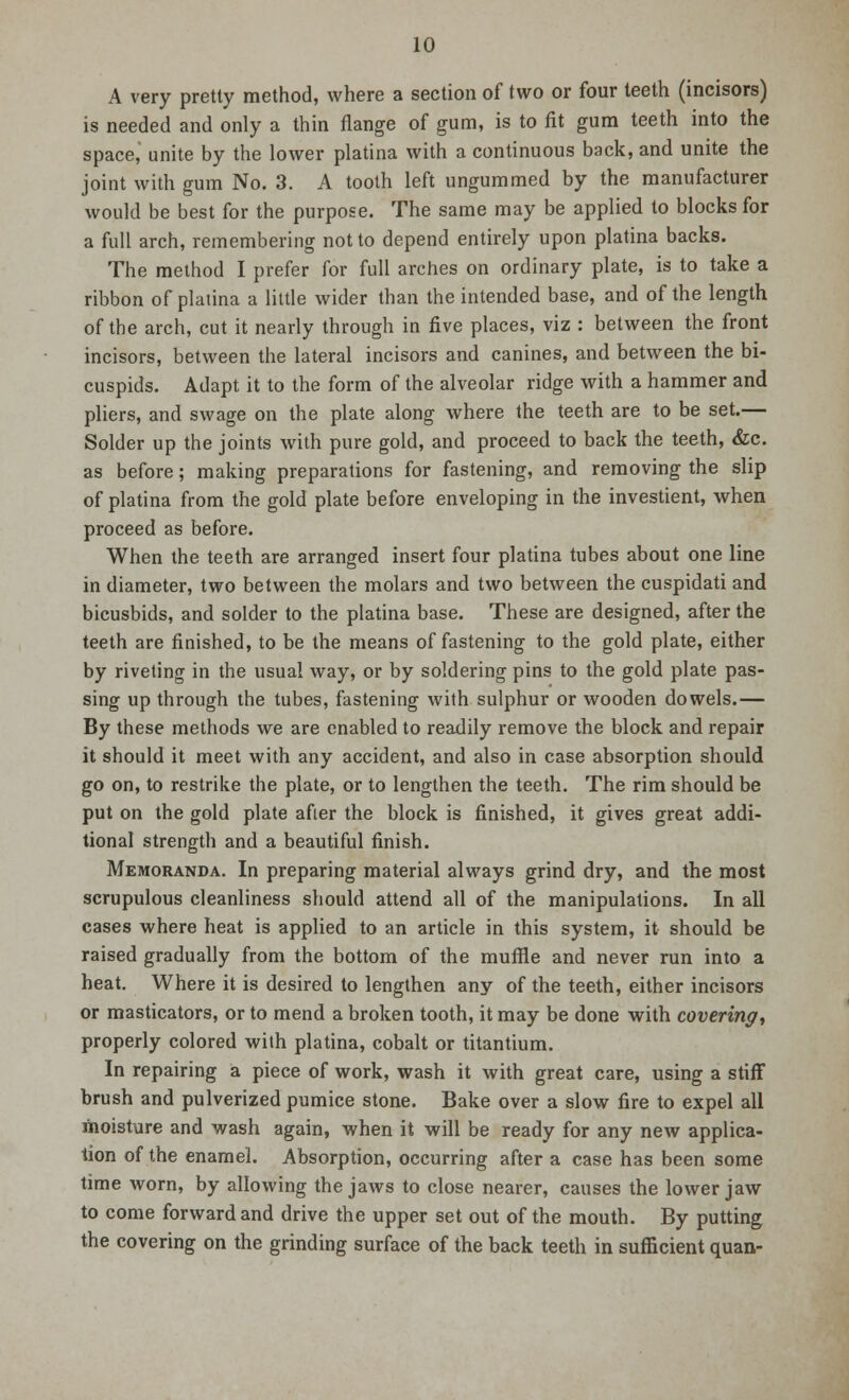 A very pretty method, where a section of two or four teeth (incisors) is needed and only a thin flange of gum, is to fit gum teeth into the space,' unite by the lower platina with a continuous back, and unite the joint with gum No. 3. A tooth left ungummed by the manufacturer would be best for the purpose. The same may be applied to blocks for a full arch, remembering not to depend entirely upon platina backs. The method I prefer for full arches on ordinary plate, is to take a ribbon of platina a little wider than the intended base, and of the length of the arch, cut it nearly through in five places, viz : between the front incisors, between the lateral incisors and canines, and between the bi- cuspids. Adapt it to the form of the alveolar ridge with a hammer and pliers, and swage on the plate along where the teeth are to be set.— Solder up the joints with pure gold, and proceed to back the teeth, &c. as before; making preparations for fastening, and removing the slip of platina from the gold plate before enveloping in the investient, when proceed as before. When the teeth are arranged insert four platina tubes about one line in diameter, two between the molars and two between the cuspidati and bicusbids, and solder to the platina base. These are designed, after the teeth are finished, to be the means of fastening to the gold plate, either by riveting in the usual way, or by soldering pins to the gold plate pas- sing up through the tubes, fastening with sulphur or wooden dowels.— By these methods we are enabled to readily remove the block and repair it should it meet with any accident, and also in case absorption should go on, to restrike the plate, or to lengthen the teeth. The rim should be put on the gold plate after the block is finished, it gives great addi- tional strength and a beautiful finish. Memoranda. In preparing material always grind dry, and the most scrupulous cleanliness should attend all of the manipulations. In all cases where heat is applied to an article in this system, it should be raised gradually from the bottom of the muffle and never run into a heat. Where it is desired to lengthen any of the teeth, either incisors or masticators, or to mend a broken tooth, it may be done with covering, properly colored with platina, cobalt or titantium. In repairing a piece of work, wash it with great care, using a stiff brush and pulverized pumice stone. Bake over a slow fire to expel all moisture and wash again, when it will be ready for any new applica- tion of the enamel. Absorption, occurring after a case has been some time worn, by allowing the jaws to close nearer, causes the lower jaw to come forward and drive the upper set out of the mouth. By putting the covering on the grinding surface of the back teeth in sufficient quan-