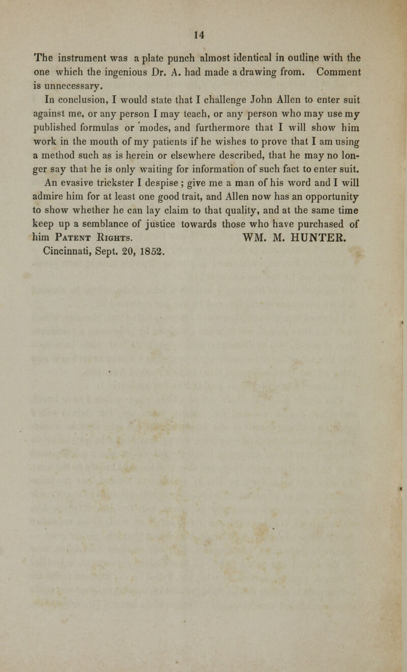 The instrument was a plate punch almost identical in outline with the one which the ingenious Dr. A. had made a drawing from. Comment is unnecessary. In conclusion, I would state that I challenge John Allen to enter suit against me, or any person I may teach, or any person who may use my published formulas or modes, and furthermore that I will show him work in the mouth of my patients if he wishes to prove that I am using a method such as is herein or elsewhere described, that he may no lon- ger say that he is only waiting for information of such fact to enter suit. An evasive trickster I despise; give me a man of his word and I will admire him for at least one good trait, and Allen now has an opportunity to show whether he can lay claim to that quality, and at the same time keep up a semblance of justice towards those who have purchased of him Patent Rights. WM. M. HUNTER. Cincinnati, Sept. 20, 1852.