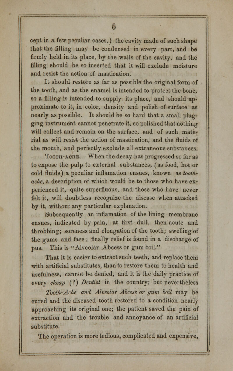 cept in a few peculiar cases,) the cavity made of such shape that the filling may be condensed in every part, and be firmly held in its place, by the walls of the cavity, and the filling should be so inserted that it will exclude moisture and resist the action of mastication. It should restore as far as possible the original form of the tooth, and as the enamel is intended to protect the bone, so a filling is intended to supply its place, and should ap- proximate to it, in color, density and polish of surface as nearly as possible. It should be so hard that a small plug- ging instrument cannot penetrate it, so polished that nothing will collect and remain on the surface, and of such mate- rial as will resist the action of mastication, and the fluids of the mouth, and perfectly exclude all extraneous substances. Tooth-aciie. When the decay has progressed so far as to expose the pulp to external substances, (as food, hot or cold fluids) a peculiar inflamation ensues, known as tooth- ache, a description of which would be to those who have ex- perienced it, quite superfluous, and those who have never felt it, will doubtless recognize the disease when attacked by it, without any particular explanation. Subsequently an inflamation of the lining membrane ensues, indicated by pain, at first dull, then acute and throbbing; soreness and elongation of the tooth; swelling of the gums and face ; finally relief is found in a discharge of pus. This is Alveolar Abcess or gum boil. That it is easier to extract such teeth, and replace them with artificial substitutes, than to restore them to health and usefulness, cannot be denied, and it is the daily practice of every cheap (?) Dentist in the country; but nevertheless Tooth-Ache and Alveolar Abcess or gum boil may be cured and the diseased tooth restored to a condition nearly approaching its original one; the patient saved the pain of extraction and the trouble and annoyance of an artificial substitute. The operation is more tedious, complicated and expensive,