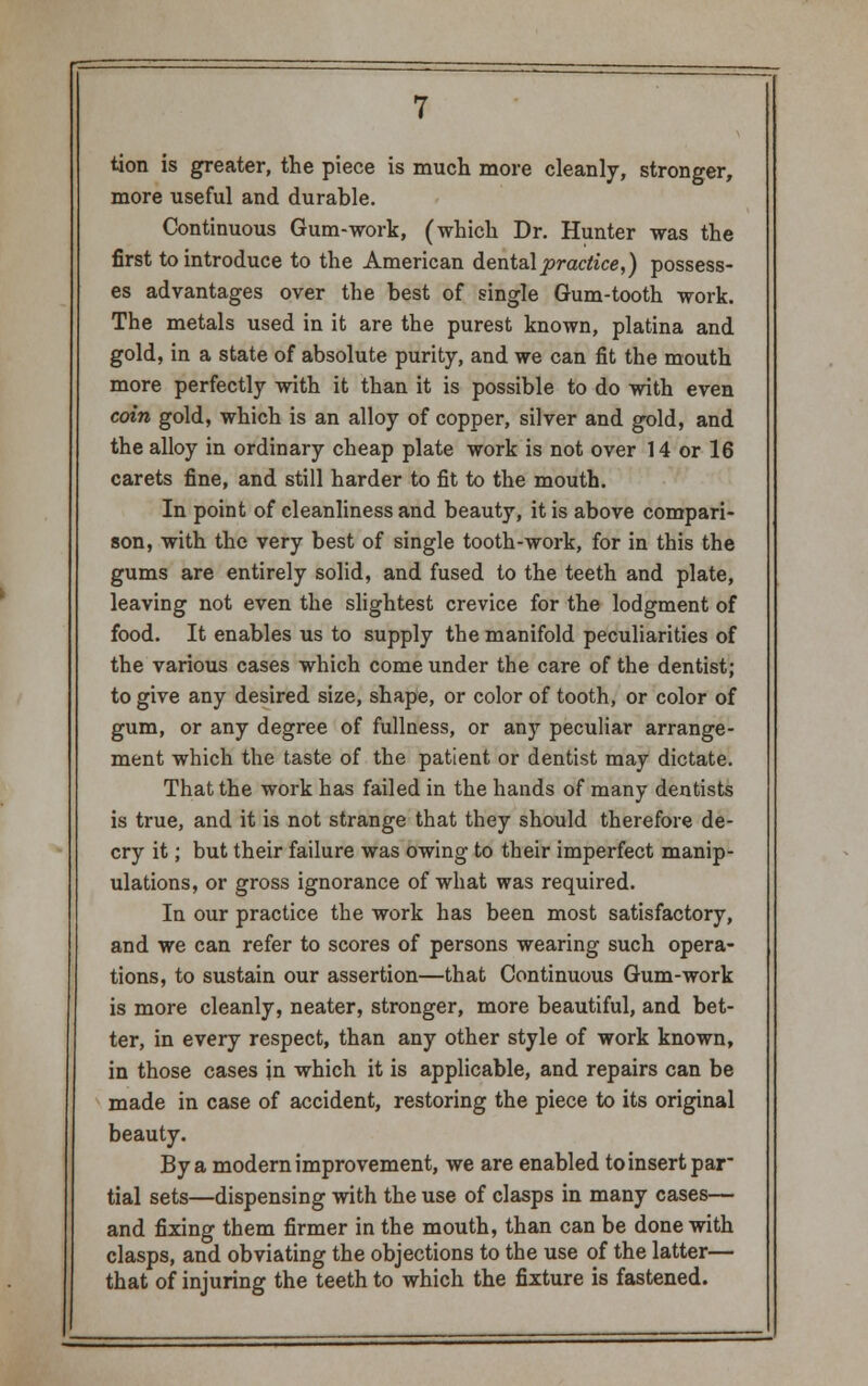 tion is greater, the piece is much more cleanly, stronger, more useful and durable. Continuous Gum-work, (which Dr. Hunter was the first to introduce to the American dental practice,) possess- es advantages over the best of single Gum-tooth work. The metals used in it are the purest known, platina and gold, in a state of absolute purity, and we can fit the mouth more perfectly with it than it is possible to do with even coin gold, which is an alloy of copper, silver and gold, and the alloy in ordinary cheap plate work is not over 14 or 16 carets fine, and still harder to fit to the mouth. In point of cleanliness and beauty, it is above compari- son, with the very best of single tooth-work, for in this the gums are entirely solid, and fused to the teeth and plate, leaving not even the slightest crevice for the lodgment of food. It enables us to supply the manifold peculiarities of the various cases which come under the care of the dentist; to give any desired size, shape, or color of tooth, or color of gum, or any degree of fullness, or any peculiar arrange- ment which the taste of the patient or dentist may dictate. That the work has failed in the hands of many dentists is true, and it is not strange that they should therefore de- cry it; but their failure was owing to their imperfect manip- ulations, or gross ignorance of what was required. In our practice the work has been most satisfactory, and we can refer to scores of persons wearing such opera- tions, to sustain our assertion—that Continuous Gum-work is more cleanly, neater, stronger, more beautiful, and bet- ter, in every respect, than any other style of work known, in those cases in which it is applicable, and repairs can be made in case of accident, restoring the piece to its original beauty. By a modern improvement, we are enabled to insert par tial sets—dispensing with the use of clasps in many cases— and fixing them firmer in the mouth, than can be done with clasps, and obviating the objections to the use of the latter— that of injuring the teeth to which the fixture is fastened.