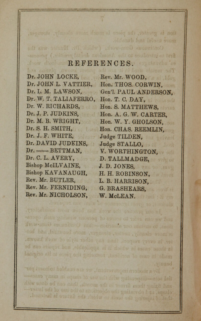 REFERENCES. Dr. JOHN LOCKE, Dr. JOHN L. VATTIER, Dr. L. M. LAWSON, Dr. W. T. TALIAFERRO, Dr. W. RICHARDS, Dr. J. P. JUDKINS, Dr. M. B. WRIGHT, Dr. S. H. SMITH, Dr. J. F. WHITE, Dr. DAVID JUDKINS, Dr. BETTMAN, Dr. C. L. AVERY, Bishop McILVAINE, Bishop KAVANAUGH, Rev. Mr. BUTLER, Rev. Mr. FERNIDING, Rev. Mr. NICHOLSON, Rev. Mr. WOOD, Hon. THOS. CORWIN, Gen'l. PAUL ANDERSON, Hon. T. C. DAY, Hon. S. MATTHEWS, Hon. A. G. W. CARTER, Hon. W. Y. GHOLSON, Hon. CHAS. REEMLIN, Judge TILDEN, Judge STALLO, V. WORTHINGTON, D. TALLMADGE, J. D. JONES, H. H. ROBINSON, L. B. HARRISON, G. BRASHEARS, W. McLEAN.