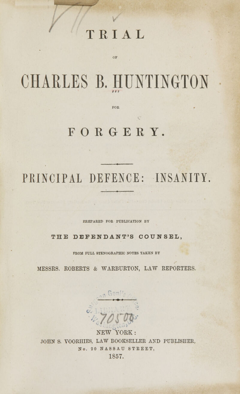 i TRIAL CHARLES B. HUNTIMTON FORGERY. PRINCIPAL DEFENCE: INSANITY. EKEPARED FOR PUBLICATION BY THE DEPENDANT'S COUNSEL, FROM FULL STENOGRAPHIC NOTES TAKEN BT MESSRS. ROBERTS & WARBURTON, LAW REPORTERS. NEW'YORK: JOHN S. VOORHIES, LAW BOOKSELLER AND PUBLISHER, No. 20 NASSAU STEEET, 1857.
