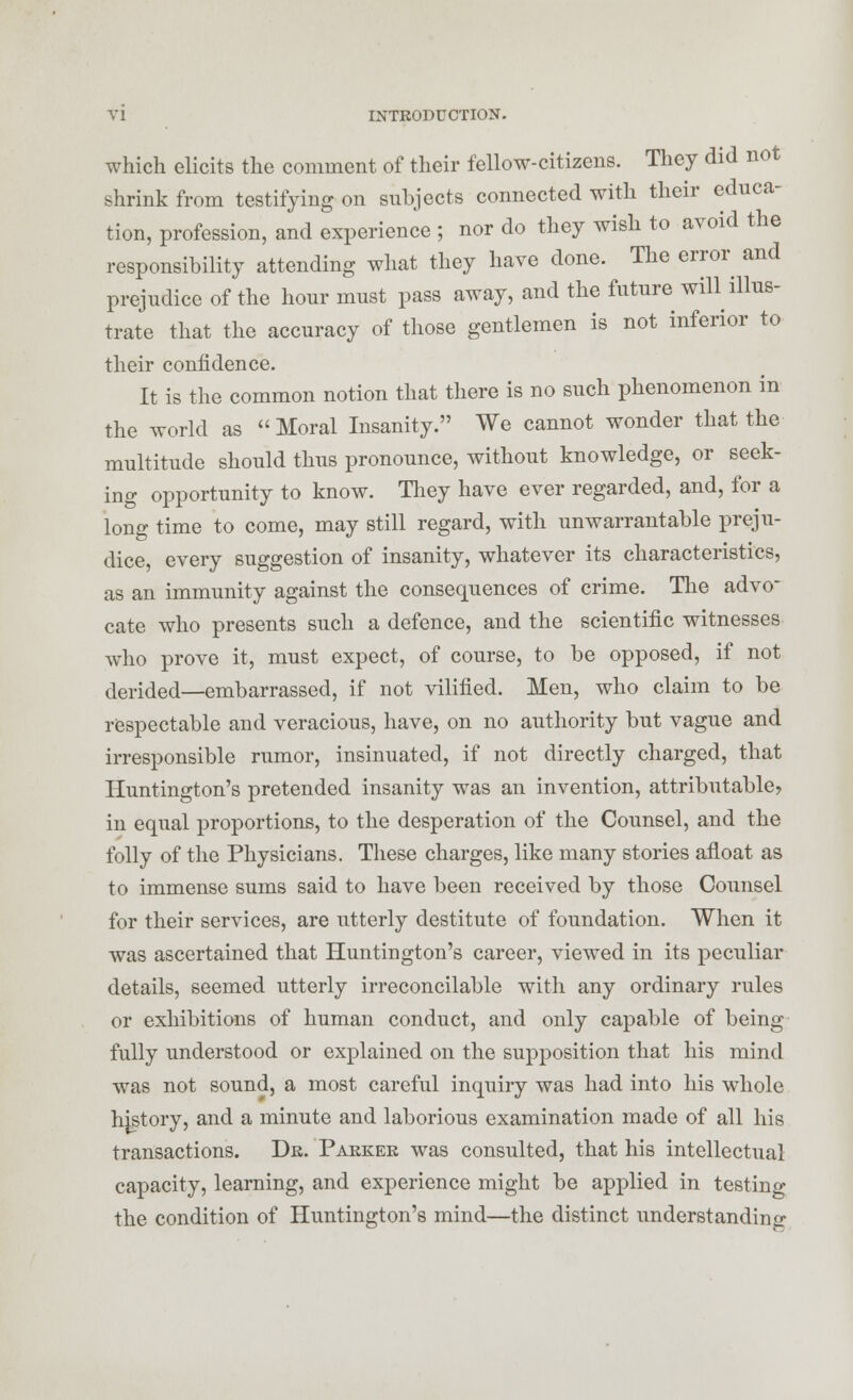 which elicits the comment of their fellow-citizens. They did not shrink from testifying on snbjects connected with their educa- tion, profession, and experience ; nor do they wish to avoid the responsibility attending what they have done. The error and prejudice of the hour must pass away, and the future will illus- trate that the accuracy of those gentlemen is not inferior to their confidence. It is the common notion that there is no such phenomenon in the world as Moral Insanity. We cannot wonder that the multitude should thus pronounce, without knowledge, or seek- ing opportunity to know. Tliey have ever regarded, and, for a long time to come, may still regard, with unwarrantable preju- dice, every suggestion of insanity, whatever its characteristics, as an immunity against the consequences of crime. The advo- cate who presents such a defence, and the scientific witnesses who prove it, must expect, of course, to be opposed, if not derided—embarrassed, if not vilified. Men, who claim to be respectable and veracious, have, on no authority but vague and irresponsible rumor, insinuated, if not directly charged, that Huntington's pretended insanity was an invention, attributable, in equal proportions, to the desperation of the Counsel, and the folly of the Physicians. These charges, like many stories afloat as to immense sums said to have been received by those Counsel for their services, are utterly destitute of foundation. When it was ascertained that Huntington's career, viewed in its peculiar details, seemed utterly irreconcilable with any ordinary rules or exhibitions of human conduct, and only capable of being fully understood or explained on the supposition that his mind was not sound, a most careful inquiry was had into his whole history, and a minute and laborious examination made of all his transactions. Dr. Parker was consulted, that his intellectual capacity, learning, and experience might be applied in testing the condition of Huntington's mind—the distinct understanding