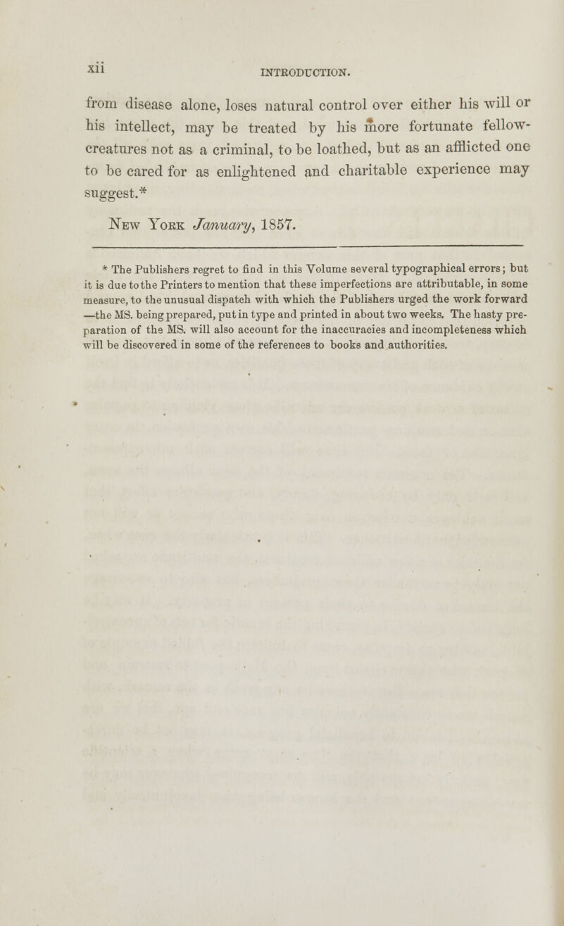 from disease alone, loses natural control over either his will or his intellect, may be treated by his more fortunate fellow- creatures not as a criminal, to be loathed, but as an afflicted one to be cared for as enlightened and charitable experience may suggest.* New Yoke January^ 1857. * The Publishers regret to find in this Volume several typographical errors; but it is due to the Printers to mention that these imperfections are attributable, in some measure, to the unusual dispatch with which the Publishers urged the work forward —the MS. being prepared, put in type and printed in about two weeks. The hasty pre- paration of the MS. will also account for the inaccuracies and incompleteness which will be discovered in some of the references to books and authorities.