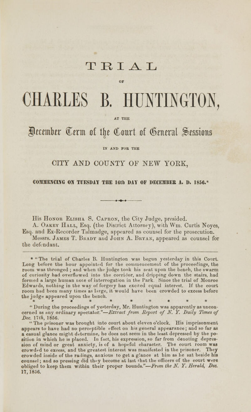 CHARLES B. HUNTINGTON, AT THE i^amb^r Cerm of l|e Court of (©antral ^^ssions IN AND FOE THE CITY AND COUJSTY OF NEW YOKK, COMMENCUVG ON TUESDAY TBE 16tb DAY OF DECEMBER A. D. Ui6,* His Honor Elisha. S. Capron, the City Judge, presided. A. Oakey Hall, Esq. (the District Attorney), with Wm. Curtis Noyes, Esq. and Ex-Recorder Talmadge, appeared as counsel for the prosecution. Messrs. James T. Brady aud John A. Bryan, appeared as counsel for the defendant. *The trial of Charles B. Huntington was begun yesterday in this Court. Long before the hour appointt-d for the commencement of the proceedings, the room was thronged ; and when the judge tooii his seat upon the bench, the swarm of curiosity had overflowed into the corriitor, and dripping down the stairs, had formed a large human note of interrogation in the Park. Since the trial of Monroe Edwards, nothing in the way of forgery has excited equal interest. If the court room had been many times as Inrge, it would have been crowded to excess before the judge appeared upon the bench. *)»«* * **»**  During the proceedings of j^esterday, Mr. Huntington was apparently as uncon- cerned as nny ordinary spectator.—Extract from Report of N. Y. Daily Times of Dec. nth, 1856.  The prisoner was brought into court about eleven o'clock. His imprisonment appears to have had no perceptible effect on his general appearance; and so far as a casual glance might determine, he does not seem in the least depressed by the po- sition in which he is placed. In fuct, his exf)res8ion, so far from denoting depres- sion of mind or great anxiety, is of a hopeful character. The court room was crowded to excess, and the greatest interest was manifested in the prisoner. They crowded inside of the railings, anxious to get a glance at him as he sat beside his counsel; and so pressing did they become at last that the officers of the court were obliged to keep them within their proper bounds.—From the iV^. Y. Herald, Dec 17,1856.