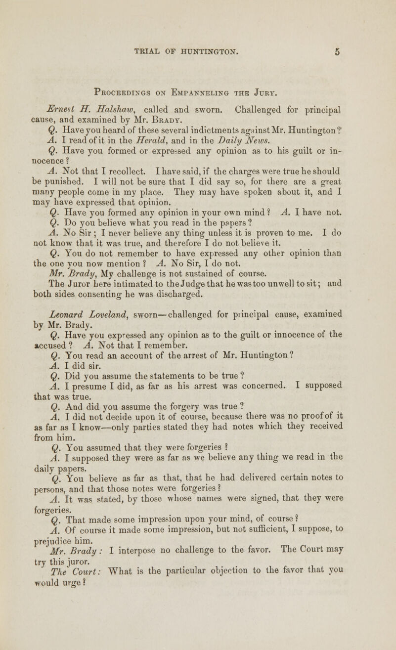 Proceedings on Empanneling the Jury. Ernent H. Ifalshaw, called and sworn. Challenged for principal cause, and examined by Mr. Brady. Q. Have you heard of these several indictments agninst Mr. Huntington ? A. I read of it in the Herald, and in the Daily News. Q. Have you formed or expressed any opinion as to his guilt or in- nocence ? A. Not that I recollect. I have said, if the charges were true he should be punished. I will not be sure that I did say so, for there are a great many people come in my place. They may have spoken about it, and I may have expressed that opinion. Q. Have you formed any opinion in your own mind ? A. 1 have not. Q. Do you believe what you read in the papers? A. No Sir ; I never believe any thing unless it is proven to me. I do not know that it was true, and therefore I do not believe it. Q. You do not remember to have expressed any other opinion than the one you now mention ? A. No Sir, I do not. Mr. Brady, My challenge is not sustained of course. The Juror here intimated to the Judge that he was too unwell to sit; and both sides consenting he was discharged. Leonard Loveland, sworn—challenged for piincipal cause, examined by Mr. Brady. Q. Have you expressed any opinion as to the guilt or innocence of the accused ? A. Not that I remember. Q. You read an account of the arrest of Mr. Huntington ? A. I did sir. Q. Did you assume the statements to be true ? A. I presume I did, as far as his arrest was concerned. I supposed that was true. Q. And did you assume the forgery was true ? A. I did not decide upon it of course, because there was no proof of it as far as I know—only parties stated they had notes which they received from him. Q. You assumed that they were forgeries ? A. I supposed they were as far as we believe any thing we read in the daily papers. Q. You believe as far as that, that he had delivered certain notes to persons, and that those notes were forgeries ? A. It was stated, by those whose names were signed, that they were forgeries. Q. That made some impression upon your mind, of course ? A. Of course it made some impression, but not suiBcient, I suppose, to prejudice him. Mr. Brady: I interpose no challenge to the favor. The Court may try this juror. The Court: What is the particular objection to the favor that you would urge?