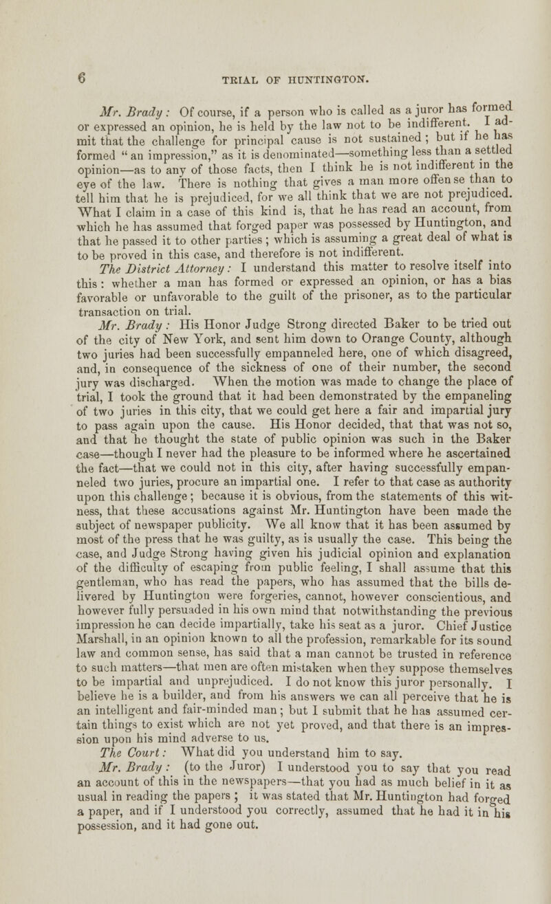 Mr. Brady : Of course, if a person who is called as a juror has formed or expressed an opinion, he is held by the law not to be indifferent 1 ad- mit that the challenge for principal cause is not sustained ; but if be has formed  an impression, as it is denominated—something less than a settled opinion—as to any of those facts, then I think he is not indifferent in the eye of the law. There is nothing that gives a man more offense than to tell him that he is prejudiced, for we all think that we are not prejudiced. What I claim in a case of this kind is, that he has read an account, from which he has assumed that forged paper was possessed by Huntington, and that he passed it to other parties ; which is assuming a great deal of what is to be proved in this case, and therefore is not indifferent. The District Attorney: I understand this matter to resolve itself into this : whether a man has formed or expressed an opinion, or has a bias favorable or unfavorable to the guilt of the prisoner, as to the particular transaction on trial. Mr. Brady : His Honor Judge Strong directed Baker to be tried out of the city of New York, and sent him down to Orange County, although two juries had been successfully empanneled here, one of which disagreed, and, in consequence of the sickness of one of their number, the second jury was discharged. When the motion was made to change the place of trial, I took the ground that it had been demonstrated by the empaneling of two juries in this city, that we could get here a fair and impartial jury to pass again upon the cause. His Honor decided, that that was not so, and that he thought the state of public opinion was such in the Baker case—though I never had the pleasure to be informed where he ascertained the fact—that we could not in this city, after having successfully empan- neled two juries, procure an impartial one. I refer to that case as authority upon this challenge; because it is obvious, from the statements of this wit- ness, that these accusations against Mr. Huntington have been made the subject of newspaper publicity. We all know that it has been assumed by most of the press that he was guilty, as is usually the case. This being the case, and Judge Strong having given his judicial opinion and explanation of the difficulty of escaping from public feeling, I shall assume that this gentleman, who has read the papers, who has assumed that the bills de- livered by Huntington were forgeries, cannot, however conscientious, and however fully persuaded in his own mind that notwithstanding the previous impression he can decide impartially, take his seat as a juror. Chief Justice Marshall, in an opinion known to all the profession, remarkable for its sound law and common sense, has said that a man cannot be trusted in reference to such matters—that men are often mistaken when they suppose themselves to be impartial and unprejudiced. I do not know this juror personally. I believe he is a builder, and from his answers we can all perceive that he is an intelligent and fair-minded man; but 1 submit that he has assumed cer- tain things to exist which are not yet proved, and that there is an impres- sion upon his mind adverse to us. The Court: What did you understand him to say. Mr. Brady : (to the Juror) I understood you to say that you read an account of this in the newspapers—that you had as much belief in it as usual in reading the papers ; it was stated that Mr. Huntington had forged a paper, and if I understood you correctly, assumed that he had it in his possession, and it had gone out.