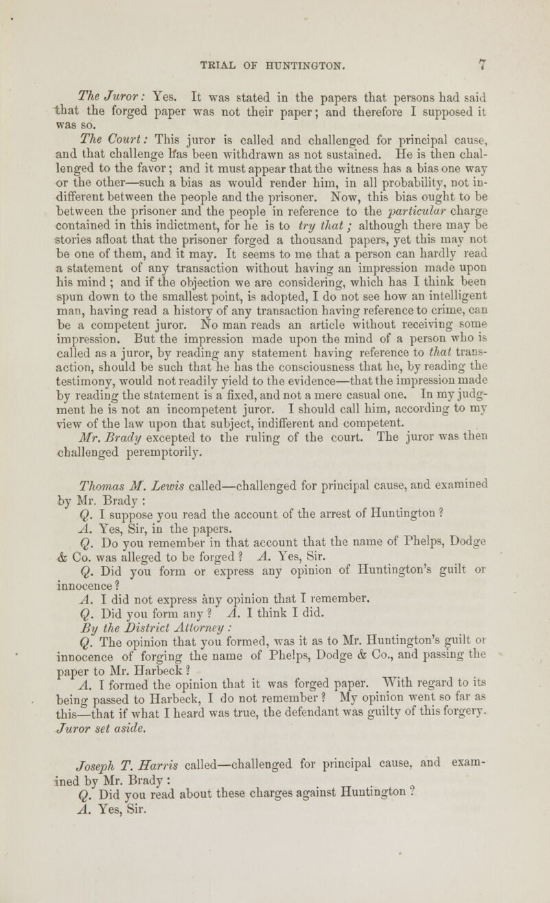 The Juror: Yes. It was stated in the papers that persons had said that the forged paper was not their paper; and therefore I supposed it was so. The Court: This juror is called and challenged for principal cause, and that challenge Ifas been withdrawn as not sustained. He is then chal- lenged to the favor; and it must appear that the witness has a bias one way or the other—such a bias as would render him, in all probability, not in- different between the people and the prisoner. Now, this bias ought to be between the prisoner and the people in reference to the joarticular charge contained in this indictment, for he is to try that ; although there may be stories afloat that the prisoner forged a thousand papers, yet this may not be one of them, and it may. It seems to me that a person can hardly read a statement of any transaction without having an impression made upon his mind ; and if the objection we are considering, which has I think been spun down to the smallest point, is adopted, I do not see how an intelligent man, having read a history of any transaction having reference to crime, can be a competent juror. No man reads an article without receiving some impression. But the impression made upon the mind of a person who is called as a juror, by reading any statement having reference to that trans- action, should be such that he has the consciousness that he, by reading the testimony, would not readily yield to the evidence—that the impression made by reading the statement is a fixed, and not a mere casual one. In my judg- ment he is not an incompetent juror, I should call him, according to my view of the law upon that subject, indifferent and competent. Mr. Brady excepted to the ruling of the court. The juror was then challenged peremptorily. Thomas M. Lewis called—challenged for principal cause, and examined by Mr. Brady : Q. I suppose you read the account of the arrest of Huntington ? A. Yes, Sir, in the papers. Q. Do you remember in that account that the name of Phelps, Dodge & Co. was alleged to be forged ? A. Yes, Sir. Q. Did you form or express any opinion of Huntington's guilt or innocence ? A. I did not express any opinion that I remember. Q. Did you form any ? A. I think I did. By the District Attorney : Q. The opinion that you formed, was it as to Mr. Huntington's guilt or innocence of forging the name of Phelps, Dodge & Co., and passing the paper to Mr. Harbeck ? A. T formed the opinion that it was forged paper. With regard to its being passed to Harbeck, I do not remember ? My opinion went so far as this—that if what I heard was true, the defendant was guilty of this forgery. Juror set aside, Joseph T. Harris called—challenged for principal cause, and exam- ined by Mr. Brady: Q. Did you read about these charges against Huntmgton ? A. Yes, Sir.