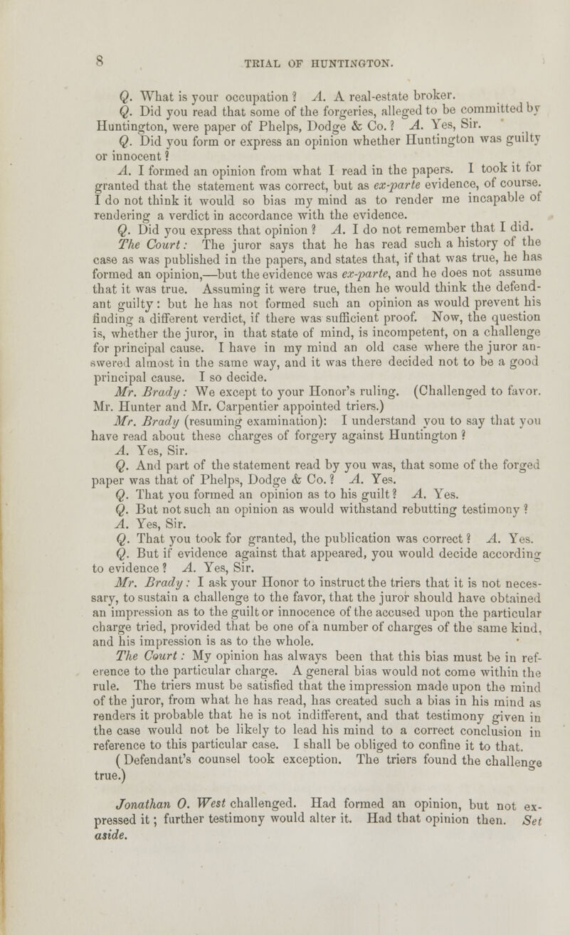 Q. What is your occupation i A. A real-estate broker. Q. Did you read that some of the forgeries, alleged to be committed by Huntington, were paper of Phelps, Dodge & Co. ? A. Yes, Sir. Q. Did you form or express an opinion whether Huntington was guilty or innocent ? A. I formed an opinion from what I read in the papers. 1 took it for granted that the statement was correct, but as ex-parte evidence, of course. 1 do not think it would so bias my mind as to render me incapable of rendering a verdict in accordance with the evidence. Q. Did you express that opinion ? yl. I do not remember that I did. The Court: The juror says that he has read such a history of the case as was published in the papers, and states that, if that was true, he has formed an opinion,—but the evidence was ex-parte, and he does not assume that it was true. Assuming it were true, then he would think the defend- ant guilty: but he has not formed such an opinion as would prevent his finding a different verdict, if there was sufficient proof. Now, the question is, whether the juror, in that state of mind, is incompetent, on a challenge for principal cause. I have in my mind an old case where the juror an- swered almost in the same way, and it was there decided not to be a good principal cause. I so decide. Mr. Brady : We except to your Honor's ruling. (Challenged to favor. Mr. Hunter and Mr. Carpentier appointed triers.) Mr. Bradi/ (resuming examination): I understand you to say that you have read about these charges of forgery against Huntington ? A. Yes, Sir. Q. And part of the statement read by you was, that some of the forged paper was that of Phelps, Dodge & Co. ? A. Yes. Q. That you formed an opinion as to his guilt ? A. Yes. Q. But not such an opinion as would withstand rebutting testimony ? A. Yes, Sir. Q. That you took for granted, the publication was correct ? A. Yes. Q. But if evidence against that appeared, you would decide according to evidence ? A. Yes, Sir. Mr. Brady: I ask your Honor to instruct the triers that it is not neces- sary, to sustain a challenge to the favor, that the juror should have obtained an impression as to the guilt or innocence of the accused upon the particular charge tried, provided that be one of a number of charges of the same kind, and his impression is as to the whole. The Court: My opinion has always been that this bias must be in ref- erence to the particular charge. A general bias would not come within the rule. The triers must be satisfied that the impression made upon the mind of the juror, from what he has read, has created such a bias in his mind as renders it probable that he is not indifferent, and that testimony given in the case would not be likely to lead his mind to a correct conclusion in reference to this particular case. I shall be obliged to confine it to that. (Defendant's counsel took exception. The triers found the challenfye true.) Jonathan 0. West challenged. Had formed an opinion, but not ex- pressed it; further testimony would alter it. Had that opinion then. Set aside.