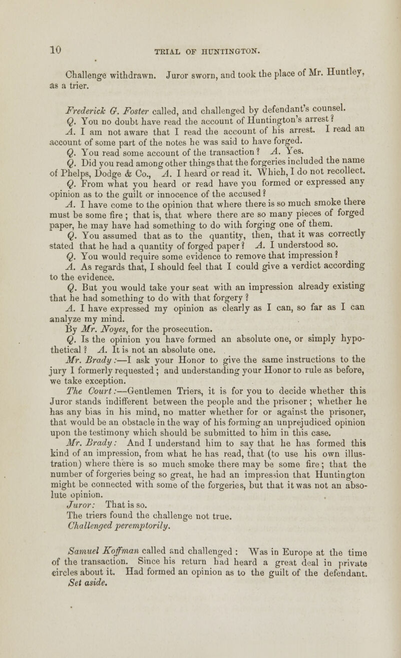 Challenge withdrawn. Juror sworn, and took the place of Mr. Huntley, as a trier, Frederick G. Foster called, and challenged by defendant's counsel. Q. You no doubt have read the account of Huntington's arrest? A. I am not aware that I read the account of his arrest. I read an account of some part of the notes he was said to have forged. Q. You read some account of the transaction ? A. Yes. Q. Did you read among other things that the forgeries included the name of Phelps, Dodge & Co., A. I heard or read it. Which, I do not recollect. Q. From what you heard or read have you formed or expressed any opinion as to the guilt or innocence of the accused? A. I have come to the opinion that where there is so much smoke there must be some fire ; that is, that where there are so many pieces of forged paper, he may have had something to do with forging one of them. Q. You assumed that as to the quantity, then, that it was correctly stated that he had a quantity of forged paper ? A. I understood so. Q. You would require some evidence to remove that impression? A. As regards that, I should feel that I could give a verdict according to the evidence. Q. But you would take your seat with an impression already existing that he had something to do with that forgery ? A. I have expressed my opinion as clearly as I can, so far as I can analyze my mind. By Mr. Noyes, for the prosecution. Q. Is the opinion you have formed an absolute one, or simply hypo- thetical ? A. It is not an absolute one. Mr. Brady:—I ask your Honor to give the same instructions to the jury I formerly requested; and understanding your Honor to rule as before, we take exception. The Court:—Gentlemen Triers, it is for you to decide whether this Juror stands indifferent between the people and the prisoner; whether he has any bias in his mind, no matter whether for or against the prisoner, that would be an obstacle in the way of his forming an unprejudiced opinion upon the testimony which should be submitted to him in this case. Mr. Brady: And I understand him to say that he has formed this kind of an impression, from what he has read, that (to use his own illus- tration) where there is so much smoke there may be some fire; that the number of forgeries being so great, he had an impres-;ion that Huntington might be connected with some of the forgeries, but that it was not an abso- lute opinion. Juror: That is so. The triers found the challenge not true. Challenged peremptorily. Samuel Koffman called and challenged : Was in Europe at the time of the transaction. Since his return had heard a great deal in private circles about it. Had formed an opinion as to the guilt of the defendant. Set aside.