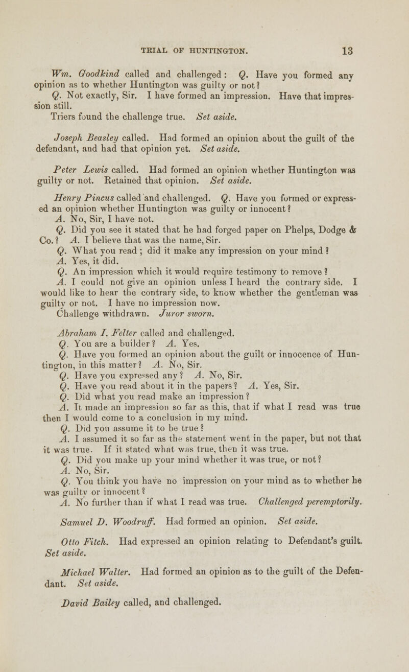 Wm. Goodkind called and challenged : Q. Have you formed any opinion as to whether Huntington was guilty or not? ^. Not exactly, Sir. I have formed an impression. Have that impres- sion still. Triers found the challenge true. Set aside. Joseph Beasley called. Had formed an opinion about the guilt of the defendant, and had that opinion yet. Set aside. Peter Lewis called. Had formed an opinion whether Huntington waa guilty or not. Retained that opinion. Set aside. ^enry PiwcMS called and challenged. Q. Have you formed or express- ed an opinion whether Huntington was guilty or innocent? A. No, Sir, I have not. Q. Did you see it stated that he had forged paper on Phelps, Dodge <fe Co.? A. I believe that was the name, Sir. Q. What you read ; did it make any impression on your mind ? A. Yes, it did. Q. An impression which it would require testimony to remove ? A. I could not give an opinion unless I heard the contrary side. I would like to hear tiie contrary side, to know whether the gentleman was guilty or not. I have no impression now. Challenge withdrawn. Juror sworn. Abraham I. Felter called and challenged. Q. You are a builder? A. Yes. Q. Have you formed an opinion about the guilt or innocence of Hun- tington, in this matter? A. No, Sir. Q. Have you expressed any ? A. No, Sir. Q. Have you read about it in the papers? A. Yes, Sir. Q. Did what you read make an impression ? A. It made an impression so far as this, that if what I read was true then I would come to a conclusion in my mind. Q. Did you assume it to be true ? A. I assumed it so far as thf statement went in the paper, but not that it was true. If it stated what wfis true, then it was true. Q. Did you make up your mind whether it was true, or not? A. No, Sir. Q. You think you have no impression on your mind as to whether he was guiltv or innocent? A. No further than if what I read was true. Challenged peremptorily. Samuel D. Woodruff. Had formed an opinion. Set aside. Otto Fitch. Had expressed an opinion relating to Defendant's guilt. Set aside. Michael Walter. Had formed an opinion as to the guilt of the Defen- dant. Set aside. David Bailey called, and challenged.