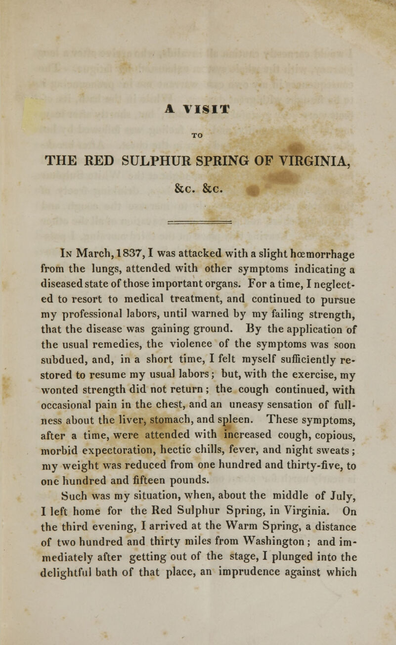 A VISIT TO THE RED SULPHUR SPRING OF VIRGINIA, &c. &c. In March, 1837,1 was attacked with a slight hcemorrhage from the lungs, attended with other symptoms indicating a diseased state of those important organs. For a time, I neglect- ed to resort to medical treatment, and continued to pursue my professional labors, until warned by my failing strength, that the disease was gaining ground. By the application of the usual remedies, the violence of the symptoms was soon subdued, and, in a short time, I felt myself sufficiently re- stored to resume my usual labors; but, with the exercise, my wonted strength did not return ; the cough continued, with occasional pain in the chest, and an uneasy sensation of full- ness about the liver, stomach, and spleen. These symptoms, after a time, were attended with increased cough, copious, morbid expectoration, hectic chills, fever, and night sweats; my weight was reduced from one hundred and thirty-five, to one hundred and fifteen pounds. Such was my situation, when, about the middle of July, I left home for the Red Sulphur Spring, in Virginia. On the third evening, I arrived at the Warm Spring, a distance of two hundred and thirty miles from Washington ; and im- mediately after getting out of the stage, I plunged into the delightful bath of that place, an imprudence against which