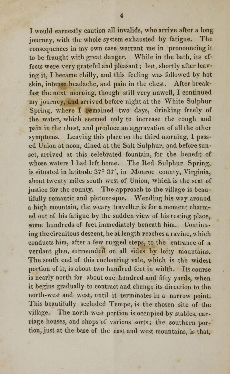journey, with the whole system exhausted by fatigue. The consequences in my own case warrant me in pronouncing it to be fraught with great danger. While in the bath, its ef- fects were very grateful and pleasant; but, shortly after leav- ing it, I became chilly, and this feeling was followed by hot skin, intense headache, and pain in the chest. After break- fast the next morning, though still very unwell, I continued my journey, and arrived before night at the White Sulphur Spring, where I remained two days, drinking freely of the water, which seemed only to increase the cough and pain in the chest, and produce an aggravation of all the other symptoms. Leaving this place on the third morning, I pass- ed Union at noon, dined at the Salt Sulphur, and before sun- set, arrived at this celebrated fountain, for the benefit of whose waters 1 had left home. The Red Sulphur Spring, is situated in latitude 37° 37', in Monroe county, Virginia, about twenty miles southwest of Union, which is the seat of justice for the county. The approach to the village is beau- tifully romantic and picturesque. Wending his way around a high mountain, the weary traveller is for a moment charm- ed out of his fatigue by the sudden view of his resting place, some hundreds of feet immediately beneath him. Continu- ing the circuitous descent, he at length reaches a ravine, which conducts him, after a few rugged steps, to the entrance of a verdant glen, surrounded on all sides by lofty mountains. The south end of this enchanting vale, which is the widest portion of it, is about two hundred feet in width. Its course is nearly north for about one hundred and fifty yards, when it begins gradually to contract and change its direction to the north-west and west, until it terminates in a narrow point. This beautifully secluded Tempe, is the chosen site of the village. The north west portion is occupied by stables, car- riage houses, and shops of various sorts; the southern por- tion, just at the base of the east and west mountains, is that,