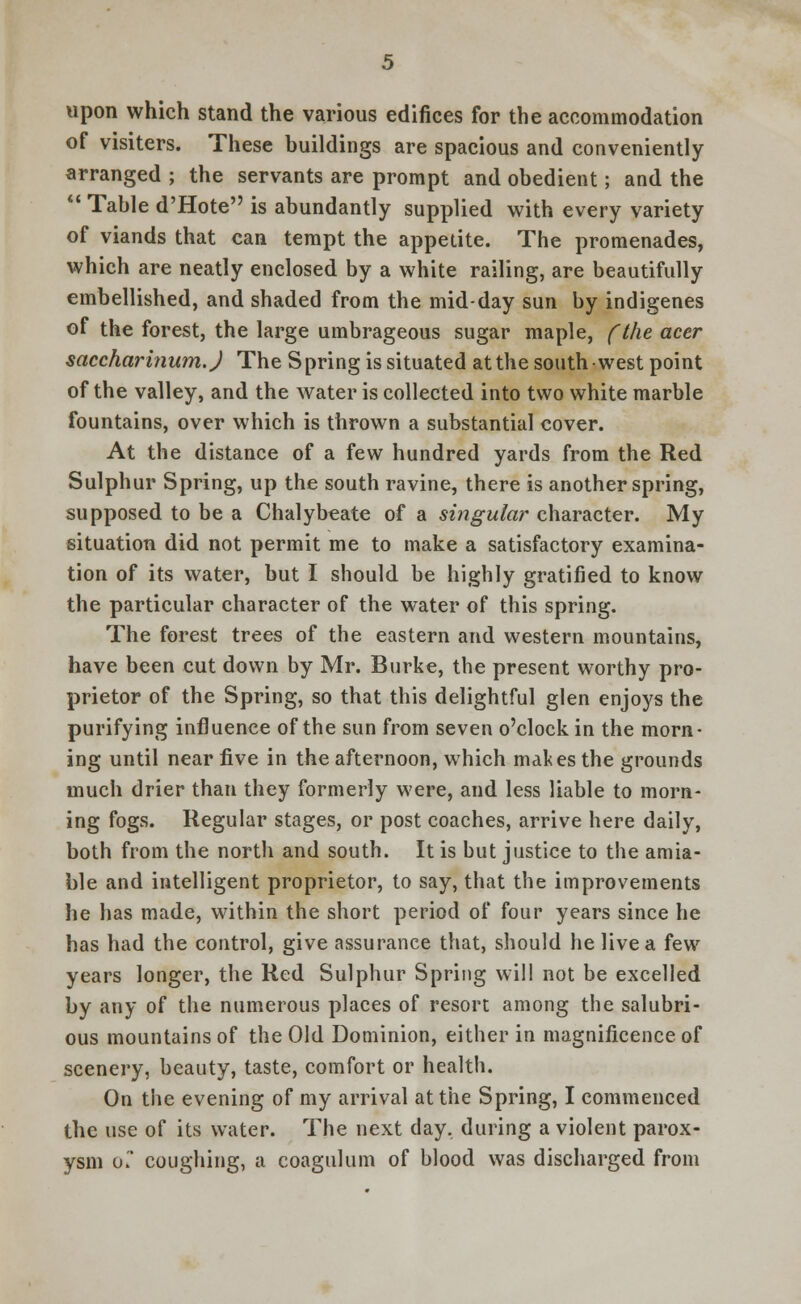 upon which stand the various edifices for the accommodation of visiters. These buildings are spacious and conveniently arranged ; the servants are prompt and obedient; and the  Table d'Hote is abundantly supplied with every variety of viands that can tempt the appetite. The promenades, which are neatly enclosed by a white railing, are beautifully embellished, and shaded from the midday sun by indigenes of the forest, the large umbrageous sugar maple, (the acer saccharinum.J The S pring is situated at the south west point of the valley, and the water is collected into two white marble fountains, over which is thrown a substantial cover. At the distance of a few hundred yards from the Red Sulphur Spring, up the south ravine, there is another spring, supposed to be a Chalybeate of a singular character. My situation did not permit me to make a satisfactory examina- tion of its water, but I should be highly gratified to know the particular character of the water of this spring. The forest trees of the eastern and western mountains, have been cut down by Mr. Burke, the present worthy pro- prietor of the Spring, so that this delightful glen enjoys the purifying influence of the sun from seven o'clock in the morn- ing until near five in the afternoon, which mal<es the grounds much drier than they formerly were, and less liable to morn- ing fogs. Regular stages, or post coaches, arrive here daily, both from the north and south. It is but justice to the amia- ble and intelligent proprietor, to say, that the improvements he has made, within the short period of four years since he has had the control, give assurance that, should he live a few years longer, the Red Sulphur Spring will not be excelled by any of the numerous places of resort among tbe salubri- ous mountains of the Old Dominion, either in magnificence of scenery, beauty, taste, comfort or health. On the evening of my arrival at the Spring, I commenced the use of its water. The next day, during a violent parox- ysm o~ coughing, a coagulum of blood was discharged from