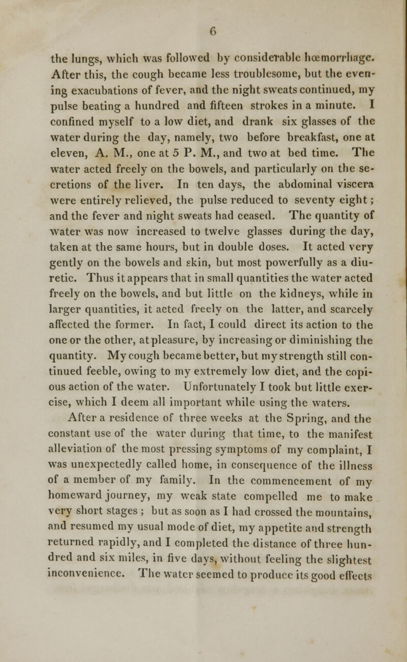 the lungs, which was followed by considerable hoemorrhage. After this, the cough became less troublesome, but the even- ing exacubations of fever, and the night sweats continued, my pulse beating a hundred and fifteen strokes in a minute. I confined myself to a low diet, and drank six glasses of the water during the day, namely, two before breakfast, one at eleven, A. M., one at 5 P. M., and two at bed time. The water acted freely on the bowels, and particularly on the se- cretions of the liver. In ten days, the abdominal viscera were entirely relieved, the pulse reduced to seventy eight; and the fever and night sweats had ceased. The quantity of water was now increased to twelve glasses during the day, taken at the same hours, but in double doses. It acted very gently on the bowels and skin, but most powerfully as a diu- retic. Thus it appears that in small quantities the water acted freely on the bowels, and but little on the kidneys, while in larger quantities, it acted freely on the latter, and scarcely affected the former. In fact, I could direct its action to the one or the other, at pleasure, by increasing or diminishing the quantity. My cough became better, but my strength still con- tinued feeble, owing to my extremely low diet, and the copi- ous action of the water. Unfortunately I took but little exer- cise, which I deem all important while using the waters. After a residence of three weeks at the Spring, and the constant use of the water during that time, to the manifest alleviation of the most pressing symptoms of my complaint, I was unexpectedly called home, in consequence of the illness of a member of my family. In the commencement of my homeward journey, my weak state compelled me to make very short stages ; but as soon as I had crossed the mountains, and resumed my usual mode of diet, my appetite and strength returned rapidly, and I completed the distance of three hun- dred and six miles, in five days, without feeling the slightest inconvenience. The water seemed to produce its good effects