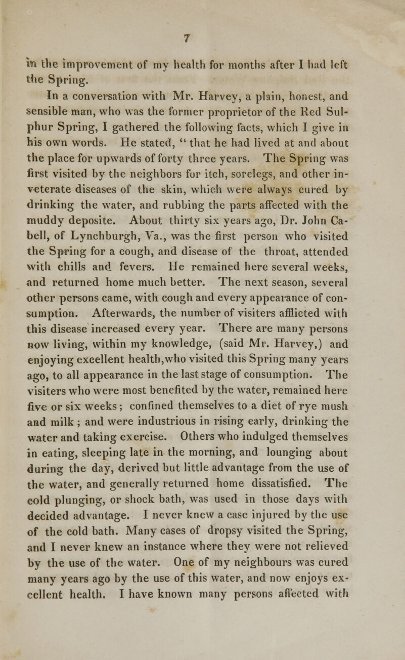 the Spring. In a conversation with Mr. Harvey, a plain, honest, and sensible man, who was the former proprietor of the Red Sul- phur Spring, I gathered the following facts, which I give in his own words. He stated,  that he had lived at and about the place for upwards of forty three years. The Spring was first visited by the neighbors for itch, sorelegs, and other in- veterate diseases of the skin, which were always cured by drinking the water, and rubbing the parts affected with the muddy deposite. About thirty six years ago, Dr. John Ca- bell, of Lynchburgh, Va., was the first person who visited the Spring for a cough, and disease of the throat, attended with chills and fevers. He remained here several weeks, and returned home much better. The next season, several other persons came, with cough and every appearance of con- sumption. Afterwards, the number of visiters afflicted with this disease increased every year. There are many persons now living, within my knowledge, (said Mr. Harvey,) and enjoying excellent health,who visited this Spring many years ago, to all appearance in the last stage of consumption. The visiters who were most benefited by the water, remained here five or six weeks; confined themselves to a diet of rye mush and milk ; and were industrious in rising early, drinking the water and taking exercise. Others who indulged themselves in eating, sleeping late in the morning, and lounging about during the day, derived but little advantage from the use of the water, and generally returned home dissatisfied. The cold plunging, or shock bath, was used in those days with decided advantage. I never knew a case injured by the use of the cold bath. Many cases of dropsy visited the Spring, and I never knew an instance where they were not relieved by the use of the water. One of my neighbours was cured many years ago by the use of this water, and now enjoys ex- cellent health. I have known many persons affected with