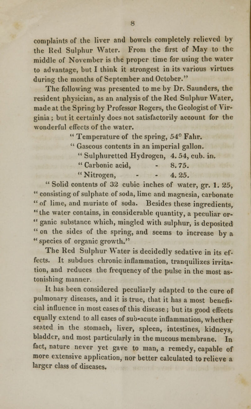 complaints of the liver and bowels completely relieved by the Ked Sulphur Water. From the first of May to the middle of November is the proper time for using the water to advantage, but I think it strongest in its various virtues during the months of September and October. The following was presented to me by Dr. Saunders, the resident physician, as an analysis of the Red Sulphur Water, made at the Spring by Professor Rogers, the Geologist of Vir- ginia ; but it certainly does not satisfactorily account for the wonderful effects of the water.  Temperature of the spring, 54° Fahr.  Gaseous contents in an imperial gallon.  Sulphuretted Hydrogen, 4. 54, cub. in.  Carbonic acid, - 8.75. Nitrogen, - - 4.25.  Solid contents of 32 cubic inches of water, gr. 1. 25,  consisting of sulphate of soda, lime and magnesia, carbonate  of lime, and muriate of soda. Besides these ingredients,  the water contains, in considerable quantity, a peculiar or-  ganic substance which, mingled with sulphur, is deposited  on the sides of the spring, and seems to increase by a  species of organic growth. The Red Sulphur Water is decidedly sedative in its ef- fects. It subdues chronic inflammation, tranquilizes irrita- tion, and reduces the frequency of the pulse in the most as- tonishing manner. It has been considered peculiarly adapted to the cure of pulmonary diseases, and it is true, that it has a most benefi- cial influence in most cases of this disease; but its good effects equally extend to all cases of sub-acute inflammation, whether seated in the stomach, liver, spleen, intestines, kidneys, bladder, and most particularly in the mucous membrane. In fact, nature never yet gave to man, a remedy, capable of more extensive application, nor better calculated to relieve a larger class of diseases.