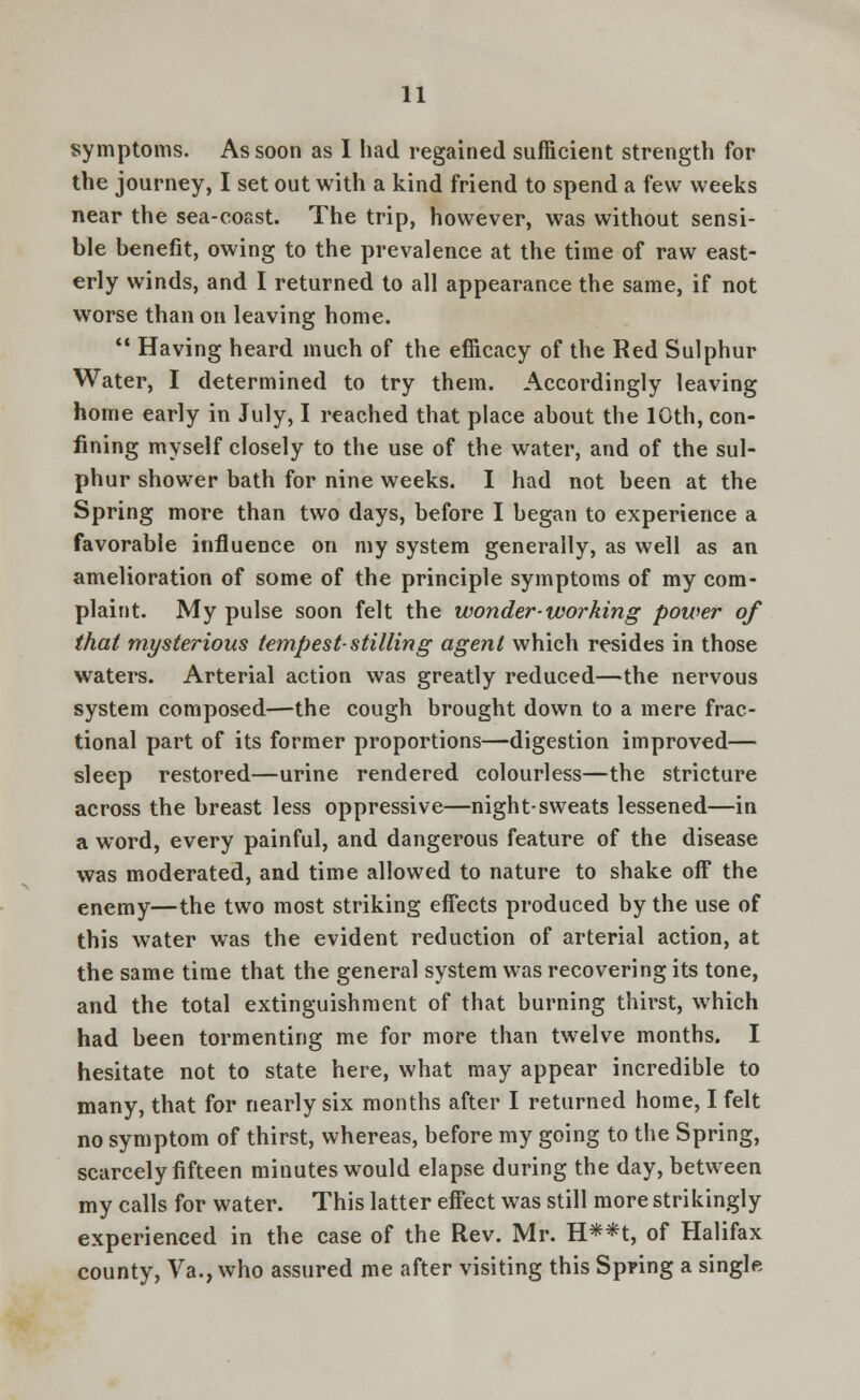 symptoms. As soon as I had regained sufficient strength for the journey, I set out with a kind friend to spend a few weeks near the sea-coast. The trip, however, was without sensi- ble benefit, owing to the prevalence at the time of raw east- erly winds, and I returned to all appearance the same, if not worse than on leaving home.  Having heard much of the efficacy of the Red Sulphur Water, I determined to try them. Accordingly leaving home early in July, I reached that place about the 10th, con- fining myself closely to the use of the water, and of the sul- phur shower bath for nine weeks. I had not been at the Spring more than two days, before I began to experience a favorable influence on my system generally, as well as an amelioration of some of the principle symptoms of my com- plaint. My pulse soon felt the wonder-working power of that mysterious tempest-stilling agent which resides in those waters. Arterial action was greatly reduced—the nervous system composed—the cough brought down to a mere frac- tional part of its former proportions—digestion improved— sleep restored—urine rendered colourless—the stricture across the breast less oppressive—night-sweats lessened—in a word, every painful, and dangerous feature of the disease was moderated, and time allowed to nature to shake off the enemy—the two most striking effects produced by the use of this water was the evident reduction of arterial action, at the same time that the general system was recovering its tone, and the total extinguishment of that burning thirst, which had been tormenting me for more than twelve months. I hesitate not to state here, what may appear incredible to many, that for nearly six months after I returned home, I felt no symptom of thirst, whereas, before my going to the Spring, scarcely fifteen minutes would elapse during the day, between my calls for water. This latter effect was still more strikingly experienced in the case of the Rev. Mr. H**t, of Halifax county, Va., who assured me after visiting this Spring a single