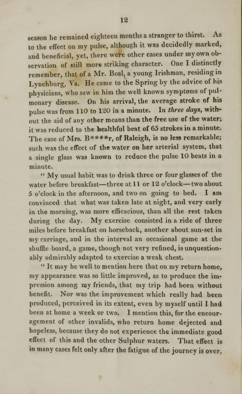 season he remained eighteen months a stranger to thirst. As to the effect on my pulse, although it was decidedly marked, and beneficial, yet, there were other cases under my own ob- servation of still more striking character. One I distinctly remember, that of a Mr. Boal, a young Irishman, residing in Lynchburg, Va. He came to the Spring by the advice of his physicians, who saw in him the well known symptoms of pul- monary disease. On his arrival, the average stroke of his pulse was from 110 to 120 in a minute. In three days, with- out the aid of any other means than the free use of the water; it was reduced to the healthful beat of 65 strokes in a minute. The case of Mrs. B****r, of Raleigh, is no less remarkable; such was the effect of the water on her arterial system, that a single glass was known to reduce the pulse 10 beats in a minute.  My usual habit was to drink three or four glasses of the water before breakfast—three at 11 or 12 o'clock—two about 5 o'clock in the afternoon, and two on going to bed. I am convinced that what was taken late at night, and very early in the morning, was more efficacious, than all the rest taken during the day. My exercise consisted in a ride of three miles before breakfast on horseback, another about sun-set in my carriage, and in the interval an occasional game at the shuffle board, a game, though not very refined, is unquestion- ably admirably adapted to exercise a weak chest.  It may be well to mention here that on my return home, my appearance was so little improved, as to produce the im- pression among ray friends, that my trip had been without benefit. Nor was the improvement which really had been produced, perceived in its extent, even by myself until I had been at home a week or two. I mention this, for the encour- agement of other invalids, who return home dejected and hopeless, because they do not experience the immediate good effect of this and the other Sulphur waters. That effect is in many cases felt only after the fatigue of the journey is over.