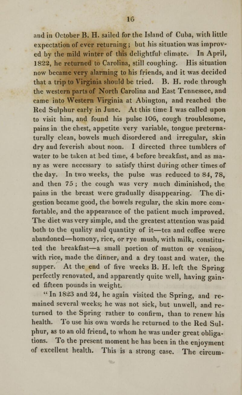 and in October B. H. sailed for the Island of Cuba, with little expectation of ever returning ; but his situation was improv- ed by the mild winter of this delightful- climate. In April, 1822, he returned to Carolina, still coughing. His situation now became very alarming to his friends, and it was decided that a trip to Virginia should be tried. B. H. rode through the western parts of North Carolina and East Tennessee, and came into Western Virginia at Abington, and reached the Red Sulphur early in June. At this time I was called upon to visit him, and found his pulse 106, cough troublesome, pains in the chest, appetite very variable, tongue preterna- turally clean, bowels much disordered and irregular, skin dry and feverish about noon. I directed three tumblers of water to be taken at bed time, 4 before breakfast, and as ma- ny as were necessary to satisfy thirst during other times of the day. In two weeks, the pulse was reduced to 84, 78, and then 75 ; the cough was very much diminished, the pains in the breast were gradually disappearing. The di- gestion became good, the bowels regular, the skin more com- fortable, and the appearance of the patient much improved. The diet was very simple, and the greatest attention was paid both to the quality and quantity of it—tea and coffee were abandoned—homony, rice, or rye mush, with milk, constitu- ted the breakfast—a small portion of mutton or venison, with rice, made the dinner, and a dry toast and water, the supper. At the end of five weeks B. H. left the Spring perfectly renovated, and apparently quite well, having gain- ed fifteen pounds in weight.  In 1823 and 24, he again visited the Spring, and re- mained several weeks; he was not sick, but unwell, and re- turned to the Spring rather to confirm, than to renew his health. To use his own words he returned to the Red Sul- phur, as to an old friend, to whom he was under great obliga- tions. To the present moment he has been in the enjoyment of excellent health. This is a strong case. The circum-